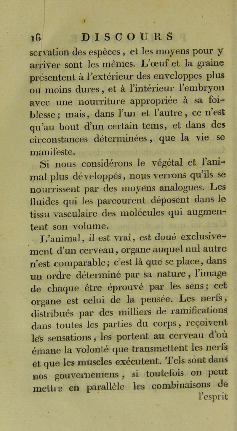 servation des espèces , et les moyens pour y arriver sont les mêmes. L’œuf et la graine présentent à l'extérieur des enveloppes plus ou moins dures, et à l’intérieur l’embryon avec une nourriture appropriée à sa foi- blesse; mais, dans 1 un et 1 autre, ce nest qu’au bout d’un certain tems, et dans des cir constances déterminées, que la vie se manifeste. iSi nous considérons le végétal et l’ani- mal plus développés, nous verrons qu’ils se nourrissent par des moyens analogues. Les fluides qui les parcourent déposent dans le tissu vasculaire des molécules qui augmen- tent son volume. L'animal, il est vrai, est doué exclusive- ment d’un cerveau, organe auquel nul autre n’est comparable; c’est là que se place, dans un ordre déterminé par sa nature, l’image de chaque être éprouvé par les sens ; cet organe est celui de la pensee. Les nerfs, distribués par des milliers de ramifications dans toutes les parties du corps, reçoivent les sensations, les portent au cerveau d’où émane la volonté que transmettent les nerfs et que les muscles exécutent. Tels sont dans nos gouvememens , si toutefois on peut mettre en parallèle les combinaisons de l’esprit