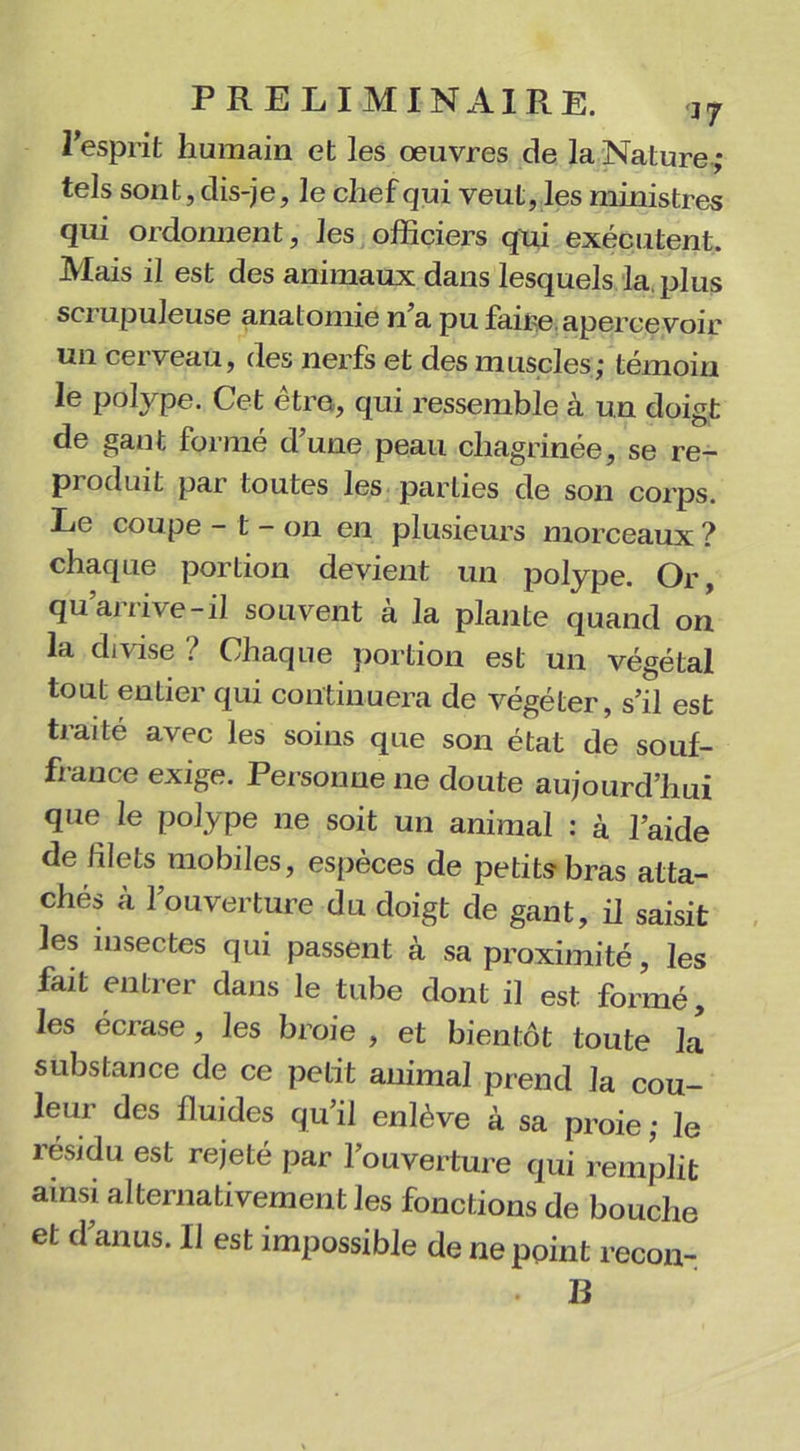 l'esprit humain et les œuvres de la Nature ; tels sont, dis-je, le chef qui veut, les ministres qui ordonnent, les officiers qui exécutent. Mais il est des animaux dans lesquels la. plus scrupuleuse anatomie n’a pu faire apercevoir un cerveau, des nerfs et des muscles; témoin le polype. Cet être, qui ressemble à un doigt de gant formé d’une peau chagrinée, se re- produit par toutes les parties de son corps. Le coupe - t - on en plusieurs morceaux ? chaque portion devient un polype. Or, qu’arrive-il souvent à la plante quand on la divise ? Chaque portion est un végétal tout entier qui continuera de végéter, s’il est traité avec les soins que son état de souf- fi ance exige. Personne ne doute aujourd’hui que le polype ne soit un animal : à l’aide de lilets mobiles, espèces de petits bras atta- chés à l’ouverture du doigt de gant, il saisit les insectes qui passent à sa proximité, les fait entrer dans le tube dont il est formé, les écrase , les broie , et bientôt toute la substance de ce petit animal prend la cou- leur des fluides qu’il enlève à sa proie; le résidu est rejeté par l’ouverture qui remplit ainsi alternativement les fonctions de bouche et d anus. Il est impossible de ne point recon- B