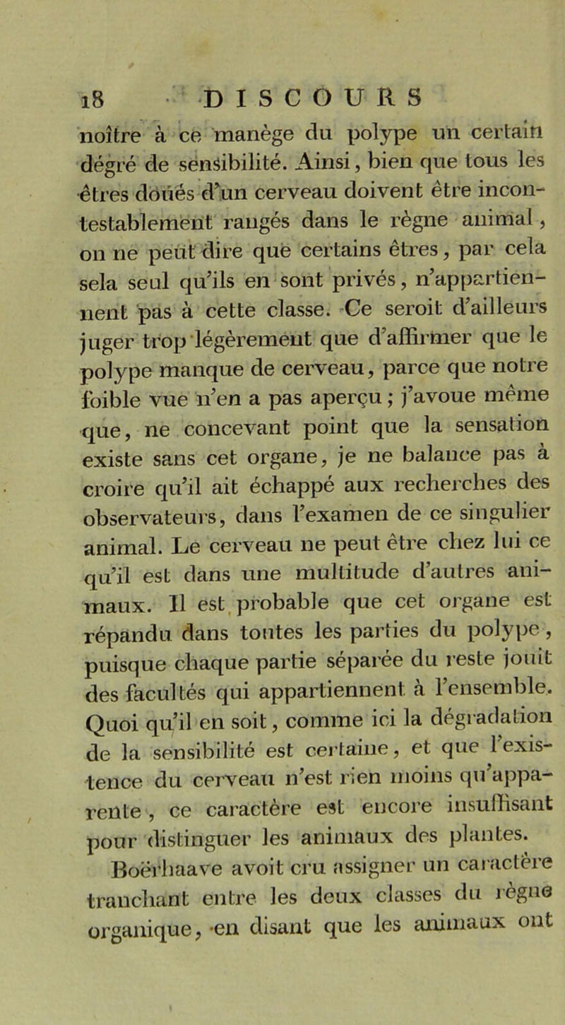 noître à ce manège du polype un certain degré de sensibilité. Ainsi, bien que tous les êtres doués d’un cerveau doivent être incon- testablement rangés dans le règne animal, on ne peut dire que certains êtres, par cela sela seul qu’ils en sont privés, n’appartien- nent pas à cette classe. Ce seroit d’ailleurs juger trop légèrement que d affirmer que le polype manque de cerveau, parce que notre foible vue n’en a pas aperçu ; j’avoue même que, ne concevant point que la sensation existe sans cet organe, je ne balance pas à croire qu’il ait échappé aux recherches des observateurs, dans l’examen de ce singulier animal. Le cerveau ne peut être chez lui ce qu’il est dans une multitude d’autres ani- maux. Il est probable que cet organe est répandu dans toutes les parties du polype, puisque chaque partie séparée du reste jouit des facultés qui appartiennent à l’ensemble. Quoi qu’il en soit, comme ici la dégradation de la sensibilité est certaine, et que 1 exis- tence du cerveau n’est rien moins qu’appa- rente , ce caractère est encore insuffisant pour distinguer les animaux des plantes. Boërhaave avoit cru assigner un caractère tranchant entre les deux classes du règne organique, -en disant que les animaux ont