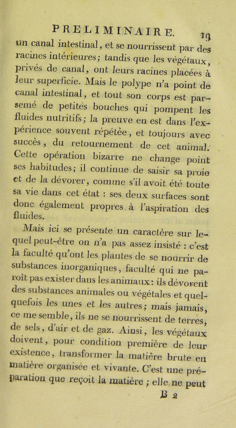 un canal inteslinal, et se nourrissent par des racines intérieures; tandis que les végétaux, privés de canal, ont leurs racines placées à leur superficie. Mais le polype n’a point de canal intestinal, et tout son corps est par- semé de petites bouches qui pompent les fluides nutritifs; la preuve en est dans l'ex- périence souvent répétée, et toujours avec succès, du retournement de cet animal. Cette opération bizarre ne change point ses habitudes; il continue de saisir sa proie et de la dévorer, comme s’il avoit été toute sa vie dans cet état : ses deux surfaces sont donc également propres à l’aspiration des fluides. Mais ici se présente un caractère sur le- quel peut-être on n’a pas assez insisté : c’est la faculté qu’ont les plantes de se nourrir de substances inorganiques, faculté qui ne pa- roît pas exister dans les animaux: ils dévorent es substances animales ou végétales et quel- quefois les unes et les autres; mais jamais, ce me semble, ils ne se nourrissent de terres, de sels, d’air et de gaz. Ainsi, les végétaux doivent, pour condition première de leur existence, transformer la matière brute en matière organisée et vivante. C’est une pré- paration que reçoit la matière ; elle ne peut J3 a