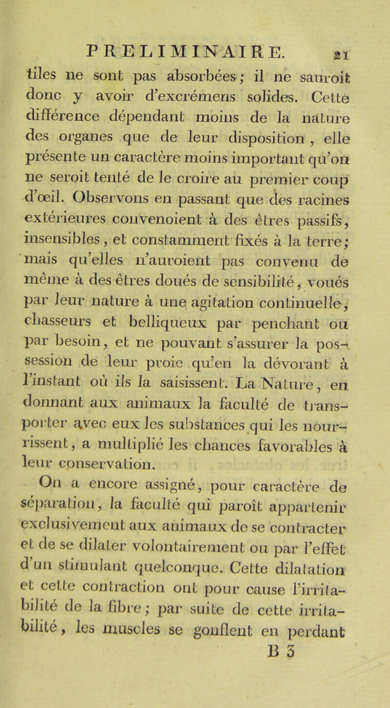 tiles lie sont pas absorbées; il ne saur oit donc y avoir d’excrémens solides. Cette différence dépendant moins de la nature des organes que de leur disposition , elle présente un caractère moins important qu’on ne seroit tenté de le croire au premier coup dœil. Observons en passant que des racines extérieures convenoient à des êtres passifs, insensibles, et constamment fixés à la terre; mais qu’elles n’auroient pas convenu de même à des êtres doués de sensibilité, voués par leur nature à une agitation continuelle, chasseurs et belliqueux par penchant ou par besoin, et ne pouvant s’assurer la pos- session de leur proie qu’en la dévorant à l’instant où ils la saisissent. La Nature, en donnant aux animaux la faculté de trans- porter avec eux les substances qui les nour- rissent, a multiplié les chances favorables à leur conservation. On a encore assigné, pour caractère de séparation, la faculté qui paroît appartenir exclusivement aux animaux de se contracter et de se dilater volontairement ou par l’effet d’un stimulant quelconque. Cette dilatation et celte contraction ont pour cause l’irrila- bdité de la fibre; par suite de cette irrita- bilité , les muscles se goufient en perdant R 5