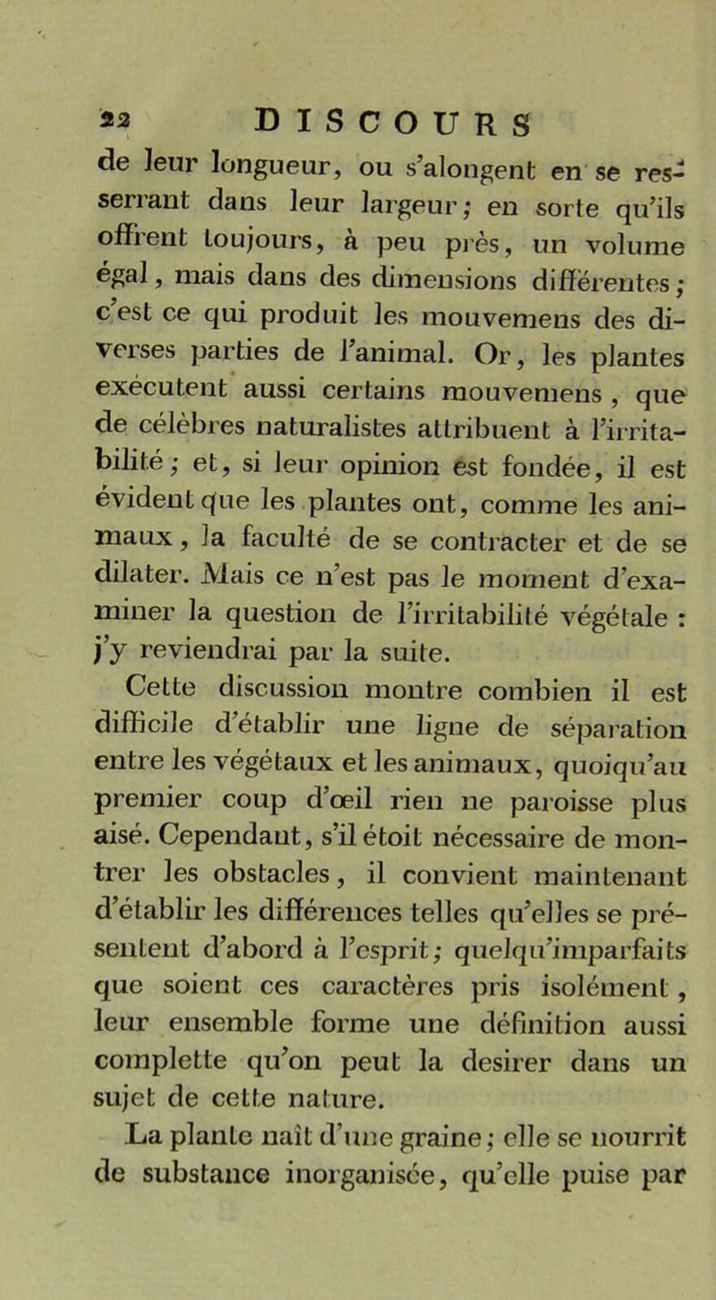 de leur longueur, ou s’alongent en se res- serrant dans leur largeur; en sorte qu’ils offrent loujours, à peu près, un volume égal, mais dans des dimensions differentes; c est ce qui produit les mouvemens des di- verses parties de l’animal. Or, les plantes exécutent aussi certains mouvemens , que de célèbres naturalistes attribuent à l’irrita- bilité; et, si leur opinion est fondée, il est évident que les plantes ont, comme les ani- maux, la faculté de se contracter et de se dilater. Mais ce n’est pas le moment d’exa- miner la question de l’irritabilité végétale : j’y reviendrai par la suite. Cette discussion montre combien il est difficile d’établir une ligne de séparation entre les végétaux et les animaux, quoiqu’au premier coup d’œil rien ne paroisse plus aisé. Cependant, s’ilétoit nécessaire de mon- trer les obstacles, il convient maintenant d’établir les différences telles qu’elles se pré- sentent d’abord à l’esprit; quelqu’imparfaits que soient ces caractères pris isolément, leur ensemble forme une définition aussi completie qu’on peut la desirer dans un sujet de cette nature. La plante naît d’une graine; elle se nourrit de substance inorganisée, qu’elle puise par