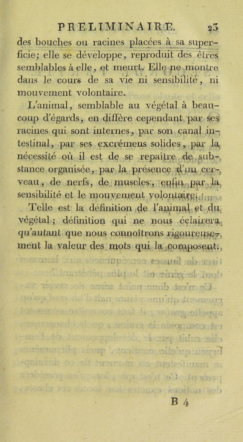 des bouches ou racines placées à sa super- ficie; elle se développe, reproduit des êtres semblables à elle, et meurt. Elle ne montre dans le cours de sa vie ni sensibilité, ni mouvement volontaire. L’animal, semblable au végétal à beau- coup d’égards, en diffère cependant par ses racines qui sont internes, par son canal in- testinal, par ses excrémens solides, par la. nécessité où il est de se repailre de sub- stance organisée, par la présence don cer- veau, de nerfs, de, muscles:, enfpi par la sensibilité et le mouvement volomaiçgi •; r>- Telle est la définition de l’animali et du végétal ; définition qui ne nous éclairera qu’autant que nous connoîtrons rigoureuse- ment la valeur des mots qui la composent.,