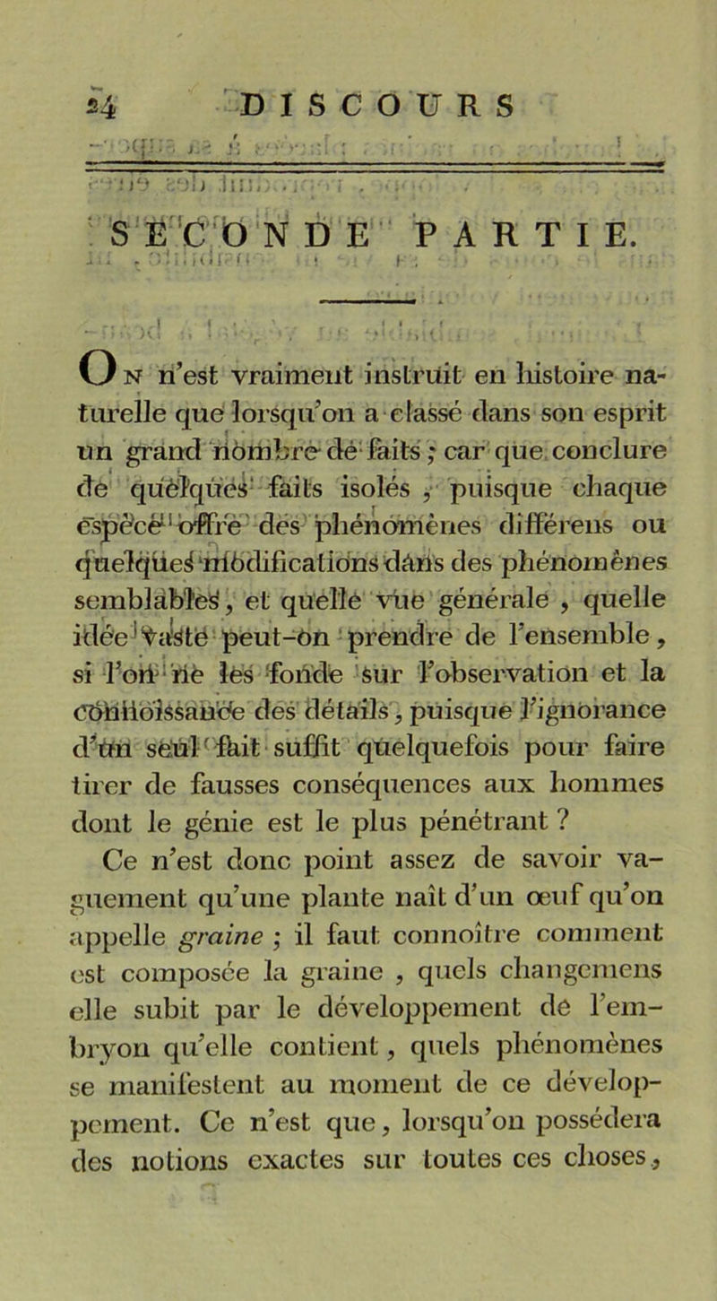 J • ap;-; ï:< /: >.•••-• . ,i ' ;io b ;lu:<; .. î •.  — 5 ECO NDE PARTIE. • : . O.ÎI,î(lf?n ! I—. • . , • : _ . -.,1 t . : -, r A ; • f Hj * » ‘ ’ *•* >_ * * v* .. ' ' o n n’est vraiment instruit en liistoire na- turelle que lorsqu’on a classé clans son esprit un grand nombre dé faits ,* car que conclure de qUèlques faits isolés , puisque chaque espèce11 offre des phénomènes diffërens ou quelqüei môdificatidnsdâns des phénomènes semblable^, et quelle vue générale , quelle idée'Vaste peut-On prendre de l’ensemble, si l’oiiriè lés 'fonde sur l’observation et la CbniioiSsande des détails, puisque l’ignorance d’un sfeUl fhit suffit quelquefois pour faire tirer de fausses conséquences aux hommes dont le génie est le plus pénétrant ? Ce n’est donc point assez de savoir va- guement qu’une plante naît d’un œuf qu’on appelle graine ; il faut connoître comment est composée la graine , quels changemens elle subit par le développement dé l’em- bryon quelle contient, quels phénomènes se manifestent au moment de ce dévelop- pement. Ce n’est que, lorsqu’on possédera des notions exactes sur toutes ces choses.,