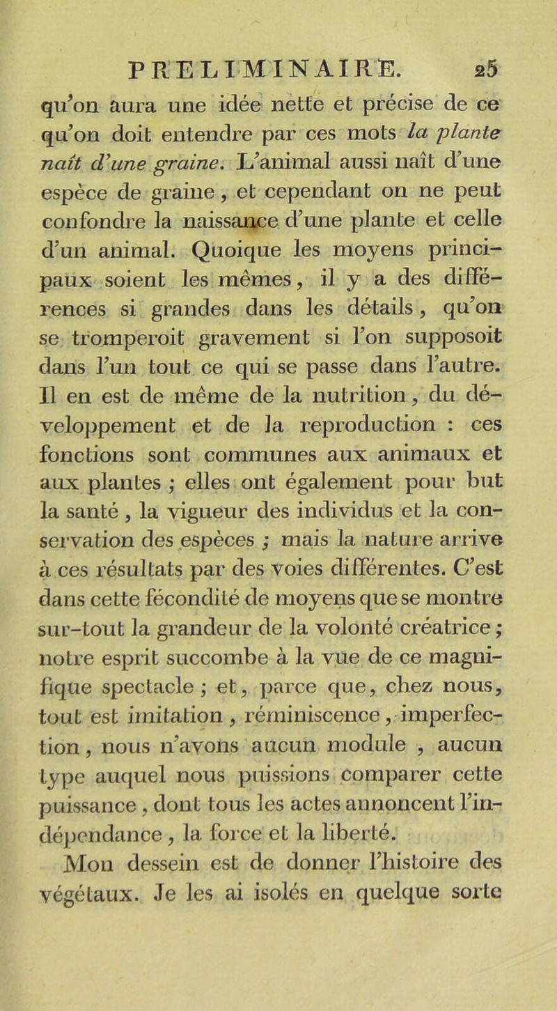 qu’on aura une idée nette et précise de ce qu’on doit entendre par ces mots la plante naît d’une graine. L’animal aussi naît d’une espèce de graine, et cependant on ne peut confondre la naissance d’une plante et celle d’un animal. Quoique les moyens princi- paux soient les mêmes, il y a des diffé- rences si grandes dans les détails, qu’on se tromperait gravement si l’on supposoit dans l’un tout ce qui se passe dans l’autre. Il en est de même de la nutrition, du dé- veloppement et de la reproduction : ces fonctions sont communes aux animaux et aux plantes ; elles ont également pour but la santé , la vigueur des individus et la con- servation des espèces ; mais la nature arrive à ces résultats par des voies différentes. C’est dans cette fécondité de moyens que se montre sur-tout la grandeur de la volonté créatrice ; notre esprit succombe à la vue de ce magni- fique spectacle ; et, parce que, chez nous, tout est imitation, réminiscence, imperfec- tion , nous n’avons aucun module , aucun type auquel nous puissions comparer cette puissance , dont tous les actes annoncent l’in- dépendance , la force et la liberté. Mon dessein est de donner l’histoire des végétaux. Je les ai isolés en quelque sorte