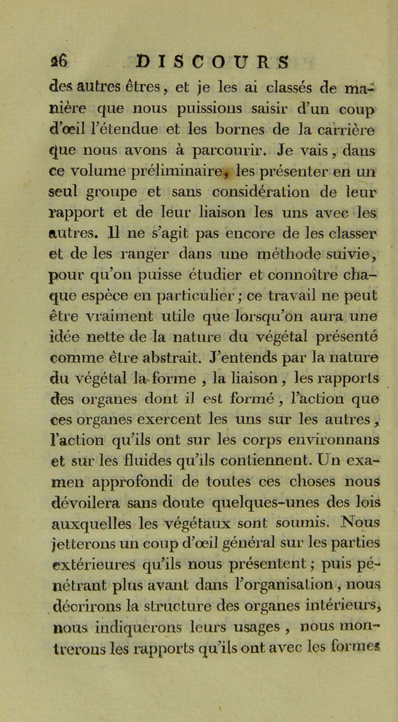 des autres êtres, et je les ai classés de ma- nière que nous puissions saisir d’un coup d’œil l’étendue et les bornes de la carrière que nous avons à parcourir. Je vais, dans ce volume préliminaire, les présenter en un seul groupe et sans considération de leur rapport et de leur liaison les uns avec les autres. 11 ne s’agit pas encore de les classer et de les ranger dans une méthode suivie, pour qu’on puisse étudier et connoître cha- que espèce en particulier ; ce travail ne peut être vraiment utile que lorsqu’on aura une idée nette de la nature du végétal présenté comme être abstrait. J’entends par la nature du végétal la-forme , la liaison , les rapports des organes dont il est formé, l’action que ces organes exercent les uns sur les autres, l’action qu’ils ont sur les corps environnans et sur les fluides qu’ils contiennent. Un exa- men approfondi de toutes ces choses nous dévoilera sans doute quelques-unes des lois auxquelles les végétaux sont soumis. Nous jetterons un coup d’œil général sur les parties extérieures qu’ils nous présentent ; puis pé- nétrant plus avant dans l’organisation, nous décrirons la structure des organes intérieurs, nous indiquerons leurs usages , nous mon- trerons les rapports qu'ils ont avec les formes