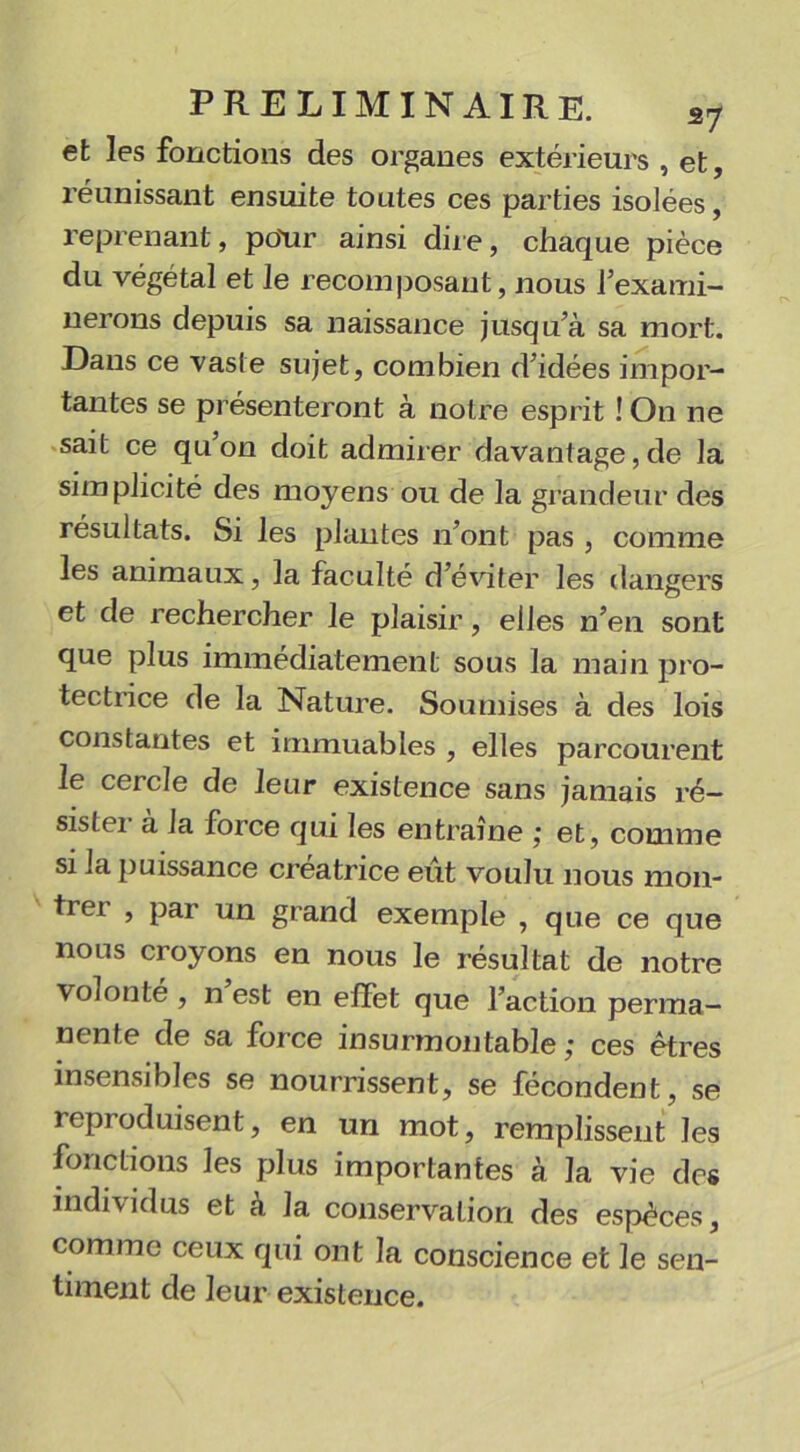 et les fonctions des organes extérieurs , et, réunissant ensuite toutes ces parties isolées, reprenant, polir ainsi dire, chaque pièce du végétal et le recomposant, nous l'exami- nerons depuis sa naissance jusqu'à sa mort. Dans ce vaste sujet, combien d'idées impor- tantes se présenteront à notre esprit ! On ne sait ce qu on doit admirer davantage, de la simplicité des moyens ou de la grandeur des résultats. Si les plantes n’ont pas , comme les animaux, la faculté d’éviter les dangers et de rechercher le plaisir, elles n’en sont que plus immédiatement sous la main pro- tectrice de la Nature. Soumises à des lois constantes et immuables , elles parcourent le cercle de leur existence sans jamais ré- sister à la force qui les entraîne ; et, comme si la puissance créatrice eut voulu nous mon- tre! , par un grand exemple , que ce que nous croyons en nous le résultat de notre volonté , n est en effet que l'action perma- nente de sa force insurmontable ; ces êtres insensibles se nourrissent, se fécondent, se reproduisent, en un mot, remplissent les fonctions les plus importantes à la vie des individus et a la conservation des espèces, comme ceux qui ont la conscience et le sen- timent de leur existence.