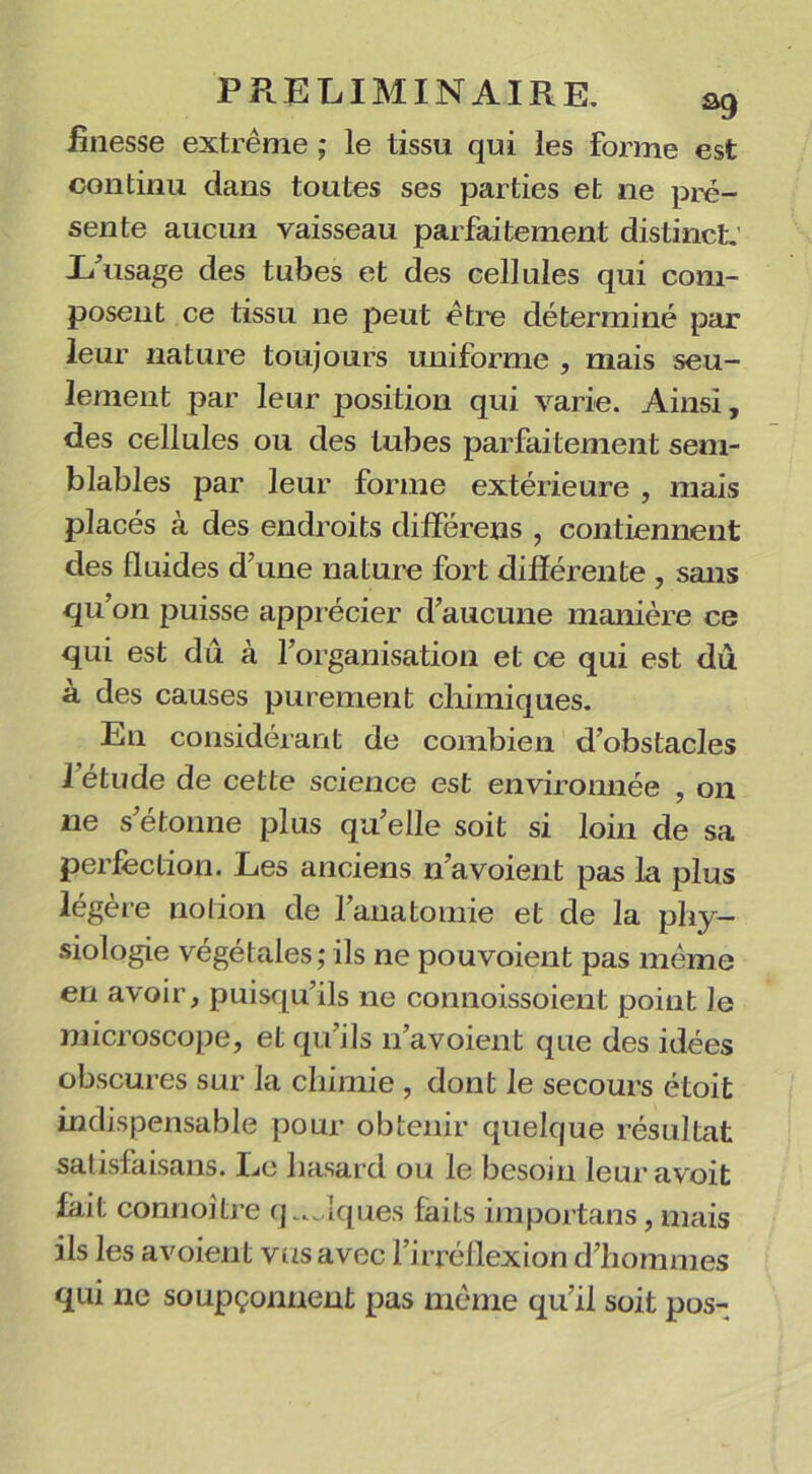 finesse extrême ; le tissu qui les forme est continu dans toutes ses parties et ne pré- sente aucun vaisseau parfaitement distinct: L’usage des tubes et des cellules qui com- posent ce tissu 11e peut être déterminé par leur nature toujours uniforme , mais seu- lement par leur position qui varie. Ainsi, des cellules ou des tubes parfaitement sem- blables par leur forme extérieure , mais placés à des endroits différens , contiennent des fluides d’une nature fort différente , sans qu’on puisse apprécier d’aucune manière ce qui est du à l’organisation et ce qui est du à des causes purement chimiques. En considérant de combien d’obstacles l’étude de cette science est environnée , 011 11e s’étonne plus qu’elle soit si loin de sa perfection. Les anciens n’a voient pas la plus légère notion de l’anatomie et de la phy- siologie végétales; ils ne pouvoient pas même en avoir, puisqu’ils ne connoissoient point lo microscope, et qu’ils n’avoient que des idées obscures sur la chimie , dont le secours étoifc indispensable pour obtenir quelque résultat satisfaisans. Le hasard ou le besoin leuravoit fait connoitre q ..Jques faits importans, mais ils les avoient vus avec l’irréflexion d’hommes qui ne soupçonnent pas même qu’il soit pos-