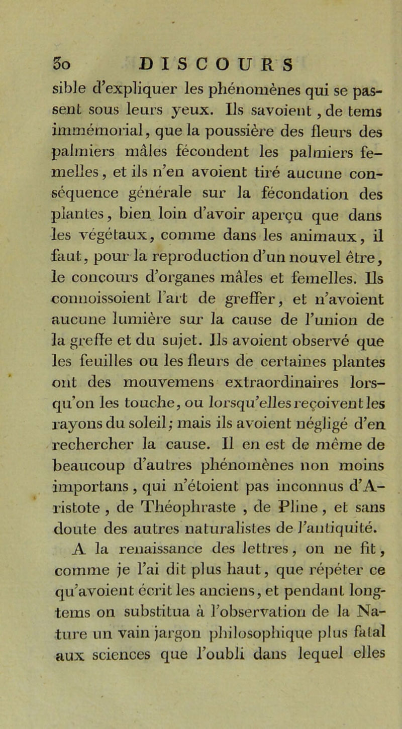 sible d’expliquer les phénomènes qui se pas- sent sous le lus yeux. Ils savoient, de tems immémorial, que la poussière des fleurs des palmiers mâles fécondent les palmiers fe- melles , et ils n’en avoient tiré aucune con- séquence générale sur la fécondation des plantes, bien loin cl avoir aperçu que dans les végétaux, comme dans les animaux, il faut, pour la reproduction d’un nouvel être, le concours d’organes mâles et femelles. Ils connoissoient l’art de greffer, et n’avoient aucune lumière sur la cause de l’union de la greffe et du sujet. Ils avoient observé que les feuilles ou les fleurs de certaines plantes ont des mouvemens extraordinaires lors- qu'on les touche, ou lorsqu’elles reçoivent les rayons du soleil; mais ils avoient négligé d’en rechercher la cause. Il en est de même de beaucoup d’autres phénomènes non moins importans, qui n’étoient pas inconnus d’A- ristote , de Théophraste , de Pline , et sans doute des autres naturalistes de l’antiquité. A la renaissance des lettres, on ne fit, comme je l’ai dit plus haut, que répéter ce qu’avoient écrit les anciens, et pendant long- tems on substitua à l’observation de la Na- ture un vain jargon philosophique plus fatal aux sciences que l’oubli dans lequel elles