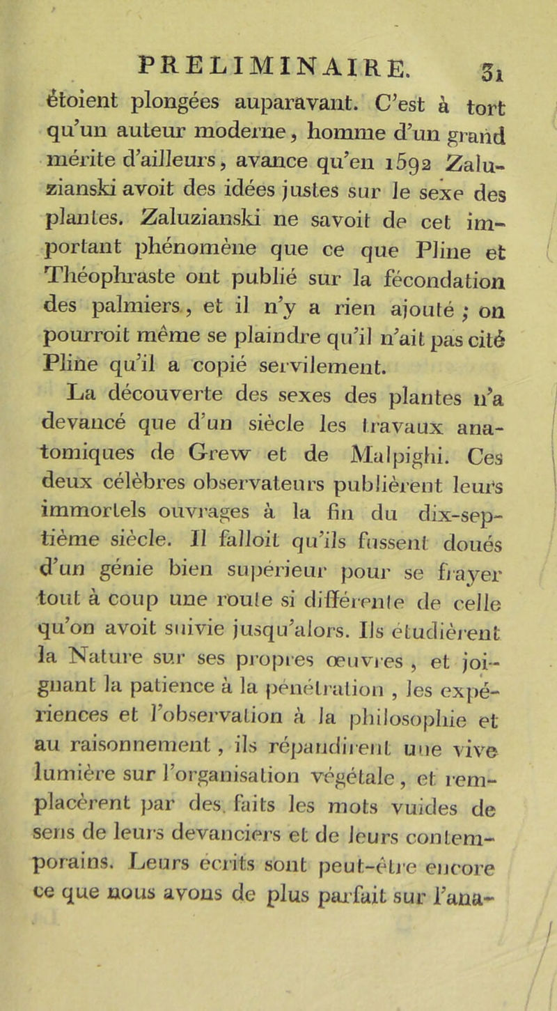 étaient plongées auparavant. C’est à tort qu’un auteur moderne, homme d’un grand mérite d’ailleurs , avance qu’en 1592 Zalu- zianski avoit des idées justes sur le sexe des plantes. Zaluzianski ne savoit de cet im- portant phénomène que ce que Pline et Théophraste ont publié sur la fécondation des palmiers, et il n’y a rien ajouté; on pourrait même se plaindre qu’il n’ait pas cité Pline qu’il a copié servilement. La découverte des sexes des plantes n’a devancé que d'un siècle les travaux ana- tomiques de Grew et de Malpighi. Ces deux célèbres observateurs publièrent leurs immortels ouvrages à la fin du dix-sep- tième siècle. Il falloit qu’ils fussent doués d’un génie bien supérieur pour se frayer tout à coup une roule si différente de celle qu’on avoit suivie jusqu’alors. Ils étudièrent la Nature sur ses propres oeuvres , et joi- gnant la patience à la pénétration , les expé- riences et l’observation à la philosophie et au raisonnement, ils répandirent une vive lumière sur l’organisation végétale, et rem- placèrent par des. faits les mots vuides de sens de leurs devanciers et de leurs contem- porains. Leurs écrits sont peut-être encore ce que nous avons de plus par fait sur l’ana-