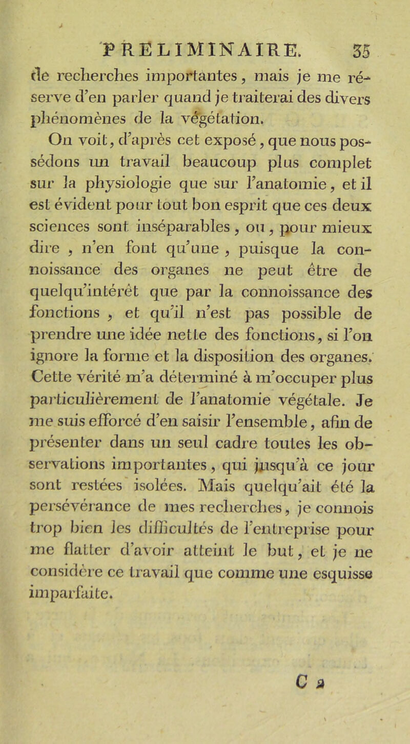 de recherches importantes, mais je me ré- serve d’en parler quand je traiterai des divers phénomènes de la végétation. O11 voit, d’après cet exposé, que nous pos- sédons mi travail beaucoup plus complet sur la physiologie que sur l’anatomie, et il est évident pour tout bon esprit que ces deux sciences sont, inséparables , ou , pour mieux dire , n’en font qu’une , puisque la con- noissance des organes ne peut être de quelqu’intérét que par la connoissance des fonctions , et qu’il n’est pas possible de prendre une idée net Le des fonctions, si l’on ignore la forme et la disposition des organes. Cette vérité m’a déterminé à m’occuper plus particulièrement de l’anatomie végétale. Je me suis efforcé d’en saisir l’ensemble, afin de présenter dans un seul cadre toutes les ob- servations importantes, qui jusqu’à ce jour sont restées isolées. Mais cjuelqu’ait été la persévérance de mes recherches, je connois trop bien les difficultés de l'entreprise pour me flatter d’avoir atteint le but, eL je ne considère ce travail que comme une esquisse imparfaite.