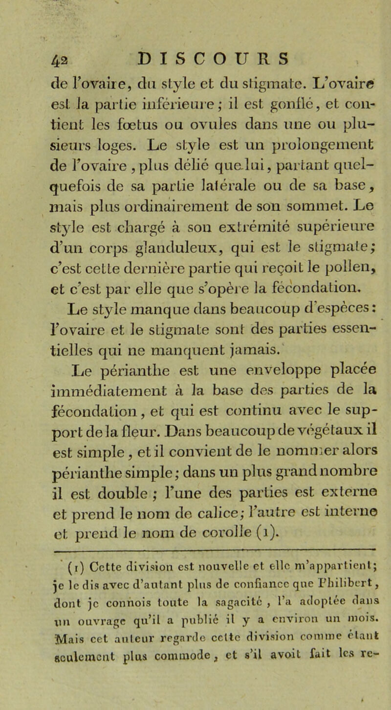 de l’ovaire, du style et du stigmate. L’ovaire est la partie inférieure ; il est gonflé, et con- tient les foetus ou ovules dans une ou plu- sieurs loges. Le style est un prolongement de l’ovaire , plus délié que-lui, partant quel- quefois de sa partie latérale ou de sa base, mais plus ordinairement de son sommet. Le style est chargé à son extrémité supérieure d’un corps glanduleux, qui est le stigmate; c’est cette dernière partie qui reçoit le pollen, et c’est par elle que s’opère la fécondation. Le style manque dans beaucoup d'espèces: l’ovaire et le stigmate sont des parties essen- tielles qui ne manquent jamais. Le périantlie est une enveloppe placée immédiatement à la base des parties de la fécondation, et qui est continu avec le sup- port de la fleur. Dans beaucoup de végétaux il est simple, et il convient de le nommer alors périantlie simple; dans un plus grand nombre il est double ; l’une des parties est externe et prend le nom de calice; l’autre est interne et prend le nom de corolle (1). (r) Cette division est nouvelle et elle m’appartient; je le dis avec d’autant plus de confiance que Philibert, dont je connois toute la sagacité , l’a adoptée dans un ouvrage qu’il a publié il y a environ un mois. Mais cet auteur regarde celte division comme étant seulement plus commode, et s’il avoit fait les re-