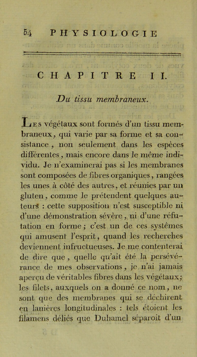 CHAPITRE II. Du tissu membraneux. Les végétaux sont formés d’un tissu mem- braneux, qui varie par sa forme et sa con- sistance , non seulement dans les espèces différentes , mais encore dans le meme indi- vidu. Je n'examinerai pas si les membranes sont composées de libres organiques, rangées les unes à côté des autres, et réunies par un gluten, comme le prétendent quelques au- teurs : cette supposition n’est susceptible ni d’une démonstration sévère, ni d’une réfu- tation en forme ; c’est un de ces systèmes qui amusent l’esprit, quand les recherches deviennent infructueuses. Je me contenterai de dire que , quelle qu'ait été la persévé- rance de mes observations , je n’ai jamais aperçu de véritables libres dans les végétaux; les filets, auxquels on a donné ce nom, 11e sont que des membranes qui se déchirent en lanières longitudinales : tels étaient les filamens déliés que .Duhamel séparait d’un