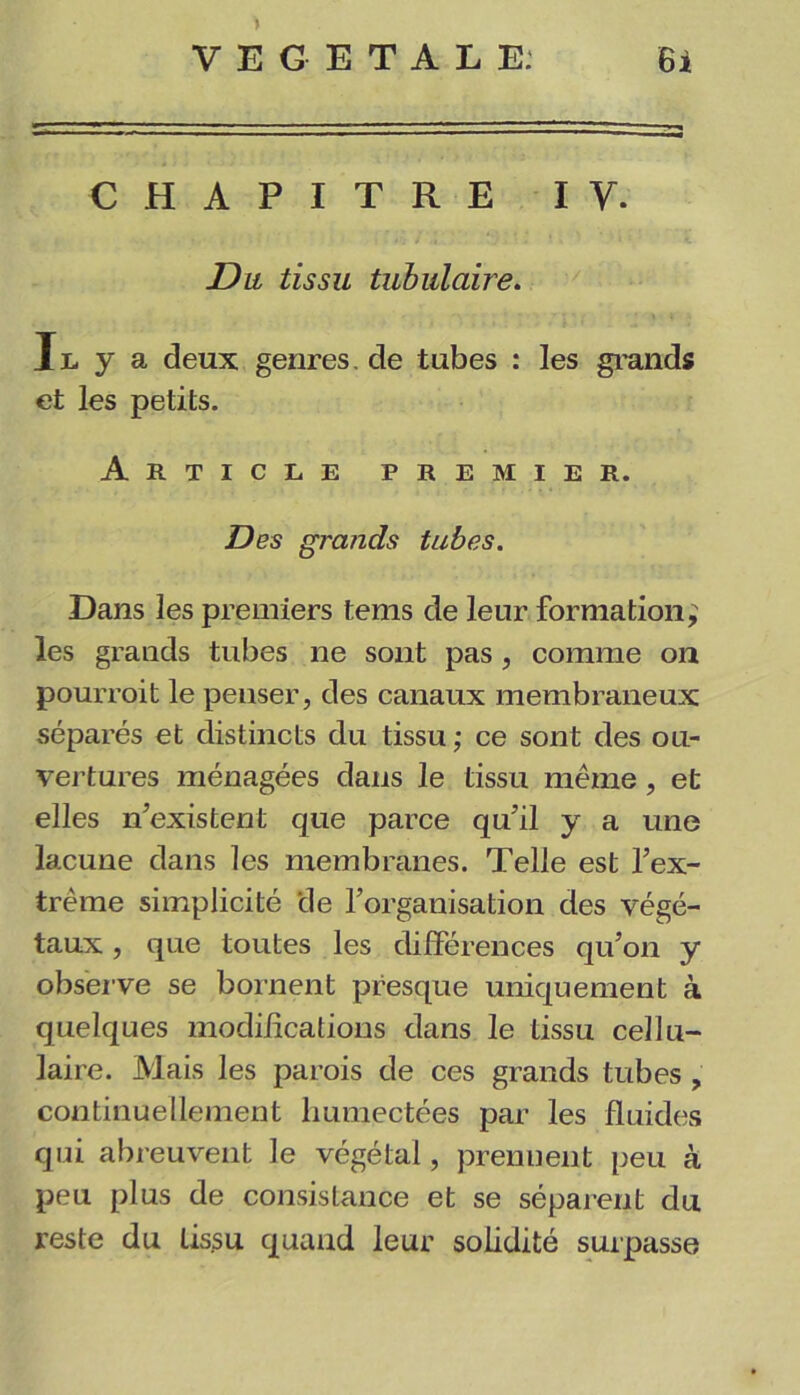 CHAPITRE IV. Du tissu tubulaire. Il y a deux genres, de tubes : les grands et les petits. Article premier. Des grands tubes. Dans les premiers tems de leur formation^ les grands tubes ne sont pas , comme on pourrait le penser, des canaux membraneux séparés et distincts du tissu ; ce sont des ou- vertures ménagées dans le tissu même , et elles n’existent que parce qu’il y a une lacune dans les membranes. Telle est l’ex- trême simplicité de l’organisation des végé- taux , que toutes les différences qu’on y observe se bornent presque uniquement à quelques modifications dans le tissu cellu- laire. Mais les parois de ces grands tubes , continuellement humectées par les fluides qui abreuvent le végétal, prenuent peu à peu plus de consistance et se séparent du reste du tissu quand leur solidité surpasse