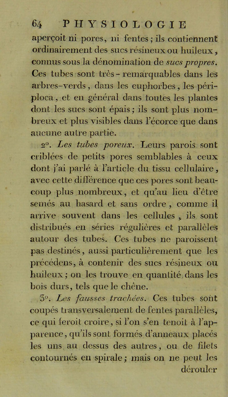 aperçoit ni pores, ni fentes; ils contiennent ordinairement des sucs résineux ou huileux, connus sous la dénomination de sucs propres. Ces tubes sont très-remarquables dans les arbres-verds, dans les euphorbes, les péri- ploca, et en général dans toutes les plantes dont les sucs sont épais ; ils sont plus nom- breux et plus visibles dans l’écorce que dans aucune autre partie. 2°. Les tubes poreux. Leurs parois sont criblées de petits pores semblables à ceux dont j’ai parlé à l’article du tissu cellulaire, avec cette différence que ces pores sont beau- coup plus nombreux, et qu’au lieu d’être semés au hasard et sans ordre , comme il arrive souvent dans les cellules * ils sont distribués en séries régulières et parallèles autour des tubes. Ces tubes ne paroissent pas destinés, aussi particulièrement que les précédons, à contenir des sucs résineux ou huileux ; on les trouve en quantité dans les bois durs, tels que le chêne. 5°. Les fausses trachées. Ces tubes sont coupés transversalement de fentes parallèles, ce qui feroit croire, si l’on s’en tenoit à l'ap- parence, qu’ils sont formés d’anneaux placés les uns au dessus des autres, ou de fdets contournés en spirale; mais on ne peut les dérouler