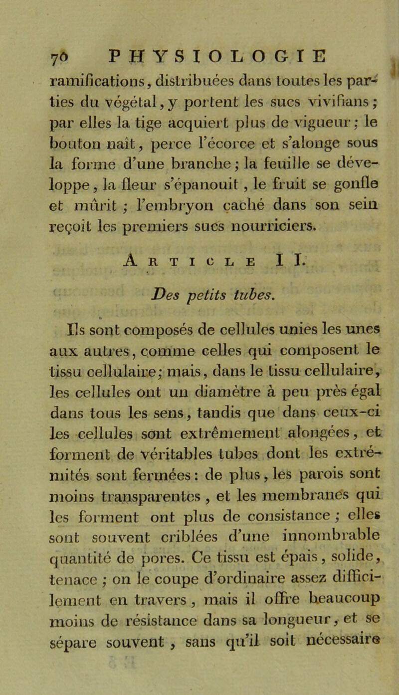 ramifications, distribuées dans toutes les par- ties du végétal,y portent les sucs vivifians; par elles la tige acquiert plus de vigueur; le bouton naît, perce l’écorce et s’alonge sous la forme d’une branche; la feuille se déve- loppe , la fleur s’épanouit, le fruit se gonfle et mûrit ; l’embryon caché dans son sein reçoit les premiers sucs nourriciers. Article IL’.. Des petits tubes. Ils sont composés de cellules unies les unes aux autres, comme celles qui composent le tissu cellulaire; mais, dans le tissu cellulaire, les cellules ont un diamètre à peu près égal dans tous les sens, tandis que dans ceux-ci les cellules sont extrêmement alongées, et forment de véritables tubes dont les extré- mités sont fermées : de plus, les parois sont moins transparentes , et les membranes qui les forment ont plus de consistance ; elles sont souvent criblées d’une innombrable quantité de pores. Ce tissu est épais, solide, tenace ; on le coupe d’ordinaire assez diffici- lement en travers, mais il offre beaucoup moins de résistance dans sa longueur, et se sépare souvent , sans qu’il soit nécessaire