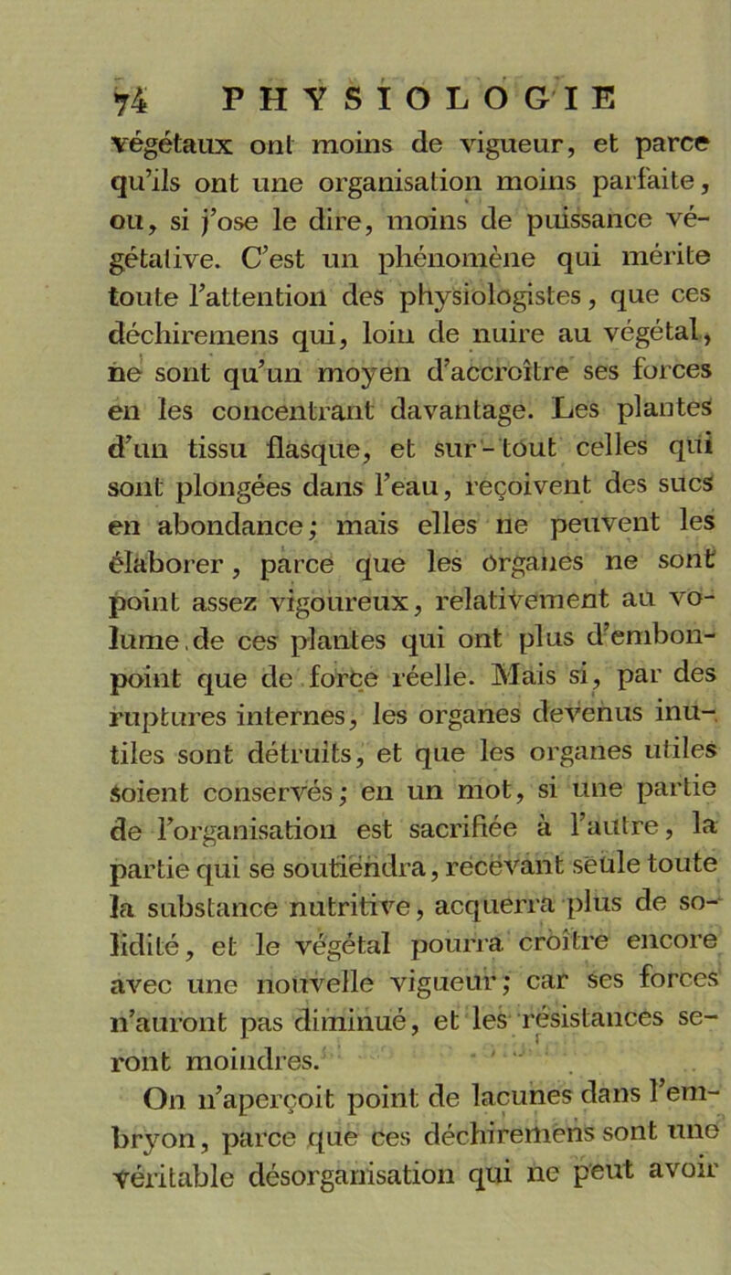 végétaux ont moins de vigueur, et parce qu’ils ont une organisation moins parfaite, ou, si j’ose le dire, moins de puissance vé- gétative. C’est un phénomène qui mérite toute l’attention des physiologistes, que ces déchiremens qui, loin de nuire au végétal, ne sont qu’un moyen d’accroître ses forces en les concentrant davantage. Les plantes d’un tissu flasque, et sur- tout celles qui sont plongées dans l’eau, reçoivent des sucs en abondance; mais elles ne peuvent les élaborer, parce que les Organes ne sont point assez vigoureux, relativement au vo- lume, de ces plantes qui ont plus d’embon- point que de force réelle. Mais si, par des ruptures internes, les organes devenus inu- tiles sont détruits, et que les organes utiles Soient conservés; en un mot, si une partie de l’organisation est sacrifiée à l’autre, la partie qui se soutiendra, rëcëvant seule toute la substance nutritive, acquerra plus de so- lidité , et le végétal pourra croître encore avec une nouvelle vigueur; car ses forces n’auront pas diminué, et les résistances se- ront moindres. On n’aperçoit point de lacunes dans 1 em- bryon, parce que ces déchiremens sont une Véritable désorganisation qui ne peut avoir