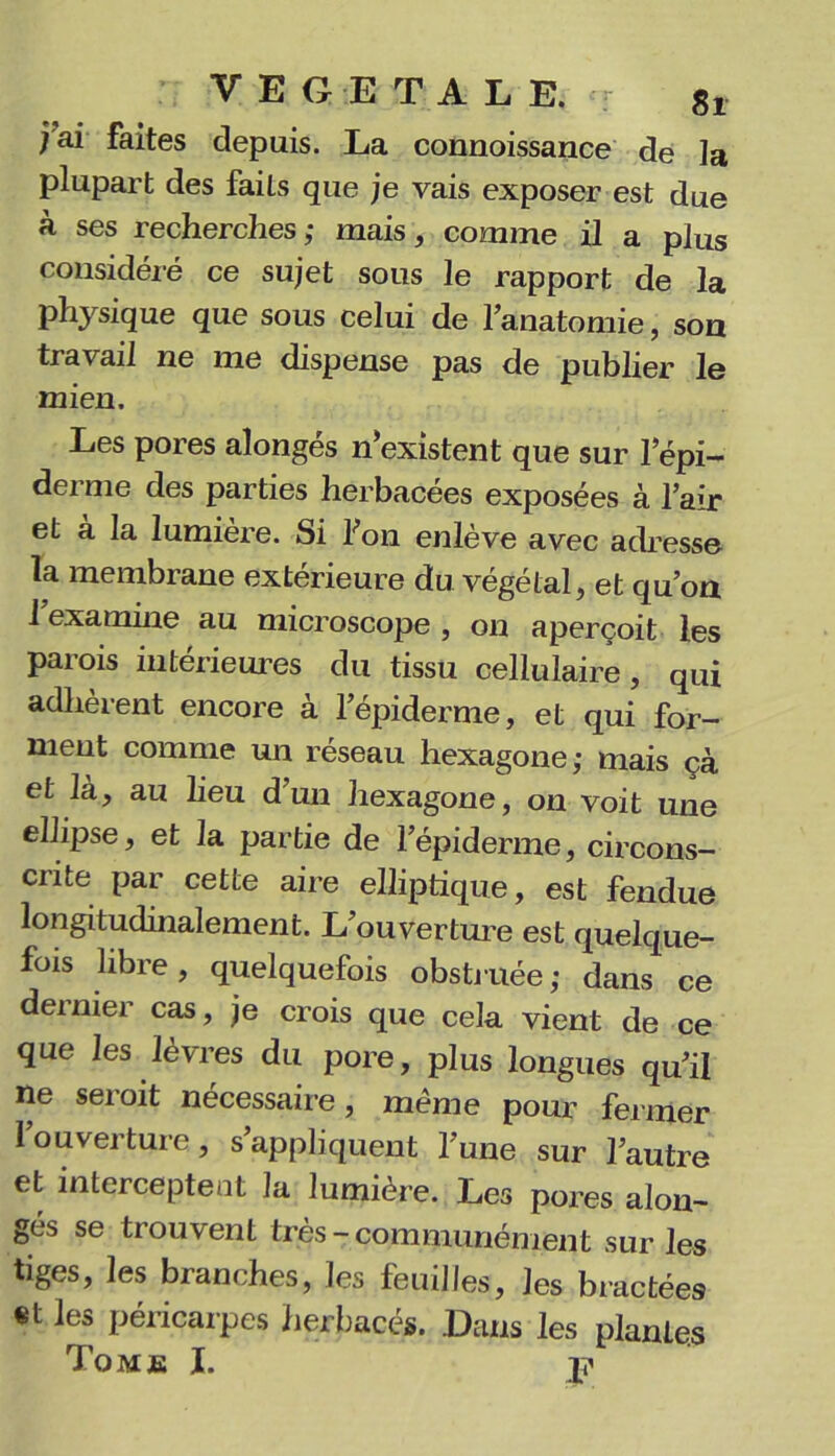 fai faites depuis. La connoissance de la plupart des faits que je vais exposer est due à ses recherches; mais, comme il a plus considéré ce sujet sous le rapport de la physique que sous celui de l’anatomie, son travail ne me dispense pas de publier le mien. Les pores alongés n’existent que sur répi- derme des parties herbacées exposées à l’air et à la lumière. Si Fon enlève avec adresse la membrane extérieure du végétal, et qu’on 1 examine au microscope , on aperçoit les parois intérieures du tissu cellulaire, qui adhèrent encore a l’épiderme, et qui for- ment comme un réseau hexagone; mais çà et là, au lieu d’un hexagone, on voit une ellipse, et la partie de l’épiderme, circons- crite par cette aire elliptique, est fendue longitudinalement. L’ouverture est quelque- fois libre, quelquefois obstruée; dans ce dernier cas, je crois que cela vient de ce que les lèvres du pore, plus longues qu’il ne seroit nécessaire, même pour fermer l’ouverture, s’appliquent l’une sur l’autre et interceptent la lumière. Les pores alon- gés se trouvent très - communément sur les tiges, les branches, les feuilles, les bractées et les péricarpes herbacés. Dans les plantes To M JE I. J?