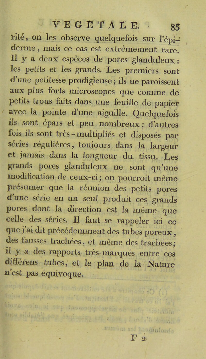 r VEGETALE. 85 rité, on les observe quelquefois sur l’épi- derme , mais ce cas est extrêmement rare. Il y a deux espèces de pores glanduleux : les petits et les grands. Les premiers sont d une petitesse prodigieuse,* ils ne paraissent aux plus forts microscopes que comme de petits trous faits dans une feuille de papier a'vec la pointe dune aiguille. Quelquefois ils sont épars et peu nombreux; d’autres fois ils sont très-multipliés et disposés par séries régulières, toujours dans la largeur et jamais dans la longueur du tissu. Les grands pores glanduleux ne sont qu’une modification de ceux-ci; on pourrait même présumer que la réunion des petits pores d’une série en un seul produit ces grands pores dont la direction est la même que celle des séries. Il faut se rappeler ici ce que j ai dit précédemment des tubes poreux, des fausses trachées, et même des trachées; il y a des rapports très-marqués entre ces différens tubes, et le plan de la Nature n’est pas équivoque.