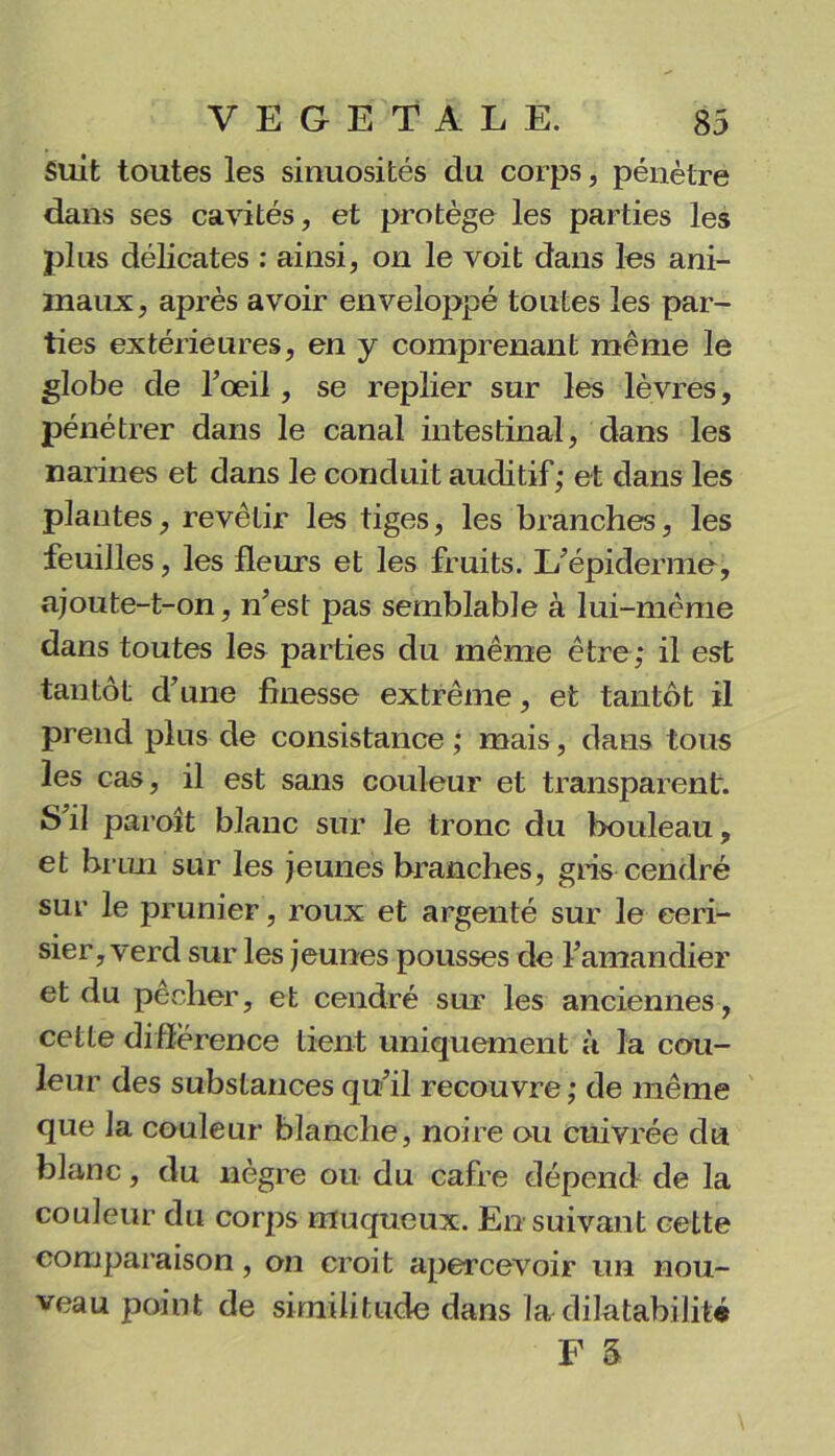 Suit toutes les sinuosités du corps, pénètre dans ses cavités, et protège les parties les plus délicates : ainsi, on le voit dans les ani- maux, après avoir enveloppé toutes les par- ties extérieures, en y comprenant même le globe de l’œil, se replier sur les lèvres, pénétrer dans le canal intestinal, dans les narines et dans le conduit auditif; et dans les plantes, revêtir les tiges, les branches, les feuilles, les fleurs et les fruits. L’épiderme, ajoute-t-on, n’est pas semblable à lui-même dans toutes les parties du même être; il est tantôt d’une finesse extrême, et tantôt il prend plus de consistance ; mais, dans tous les cas, il est sans couleur et transparent. S’il paroît blanc sur le tronc du bouleau, et brun sur les jeunes branches, gris cendré sur le prunier, roux et argenté sur le ceri- sier, verd sur les jeunes pousses de l’amandier et du pecher, et cendré sur les anciennes, cette différence lient uniquement à la cou- leur des substances qu’il recouvre ; de même que la couleur blanche, noire ou cuivrée du blanc, du nègre ou du cafre dépend de la couleur du corps muqueux. En suivant cette comparaison, on croit apercevoir un nou- veau point de similitude dans la dilatabilité F 5