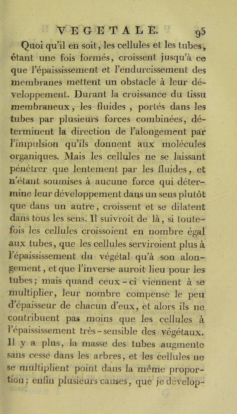 Quoi qu’il en soit, les cellules et les tubes, étant une fois formés, croissent jusqu’à ce que répaississement et l’endurcissement des membranes mettent un obstacle à leur dé- veloppement. Durant la croissance du tissu membraneux, les fluides , portés dans les tubes par plusieui-s forces combinées, dé- terminent la direction de l’alongement par l’impulsion qu’ils donnent aux molécules organiques. Mais les cellules ne se laissant pénétrer que lentement par les fluides, et n étant soumises à aucune force qui déter- mine leur développement dans un sens plutôt que dans un autre, croissent et se dilatent dans tous les sens. Il suivroit de là, si toute- fois les cellules croissoient en nombre égal aux tubes, que les cellules serviroient plus à l’épaississement du végétal qu’à son alon- gement, et que l’inverse auroit lieu pour les tubes; mais quand ceux-ci viennent à se multiplier, leur nombre compense le peu d’épaisseur de chacun d’eux, et alors ils ne contribuent pas moins que les cellules à l’épaississement très - sensible des végétaux. Il y a plus, la masse des tubes augmente sans cesse dans les arbres, et les cellules ne se multiplient point dans la même propor- tion; enfin plusieurs causes, que jedévelop-