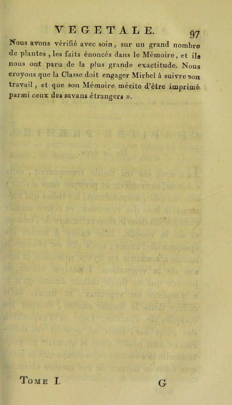 Nous avons vérifié avec soin, sur un grand nombre de plantes , les faits énoncés dans le Mémoire, et ils nous ont paru de la plus grande exactitude. Nous croyons que la Classe doit engager Mirbel à suivre'son travail, et que sou Mémoire mérite d’être imprimé parmi ceux des savans étrangers ». Tome I. G