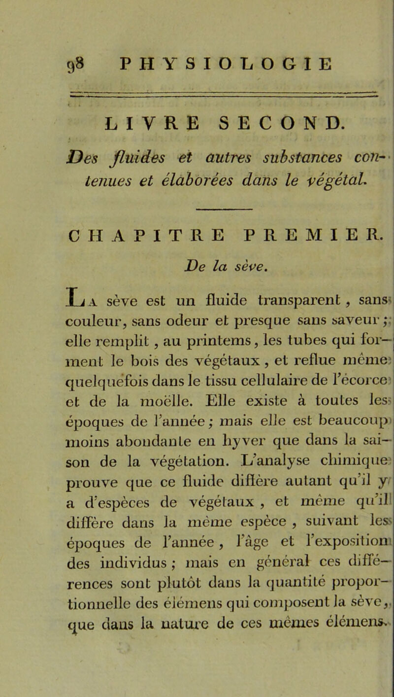 LIVRE SECOND. Des fluides et autres substances con- tenues et élaborées dans le végétal. CHAPITRE PREMIER. De la sève. L a sève est un fluide transparent, sans couleur, sans odeur et presque sans saveur; elle remplit , au printems, les tubes qui for-j ment le bois des végétaux, et reflue même quelquefois dans le tissu cellulaire de l’écorce et de la moëlle. Elle existe à toutes les époques de l’année; mais elle est beaucoup moins abondante en hyver que dans la sai- son de la végétation. L’analyse chimique prouve que ce fluide diffère autant qu il y a d’espèces de végétaux , et même qu’il diffère dans la même espèce , suivant les' époques de l’année, 1 âge et l’exposition des individus ; mais en général ces diffé- rences sont plutôt daus la quantité propor- tionnelle des éiémens qui composent la sève,, que dans la nature de ces mêmes élément