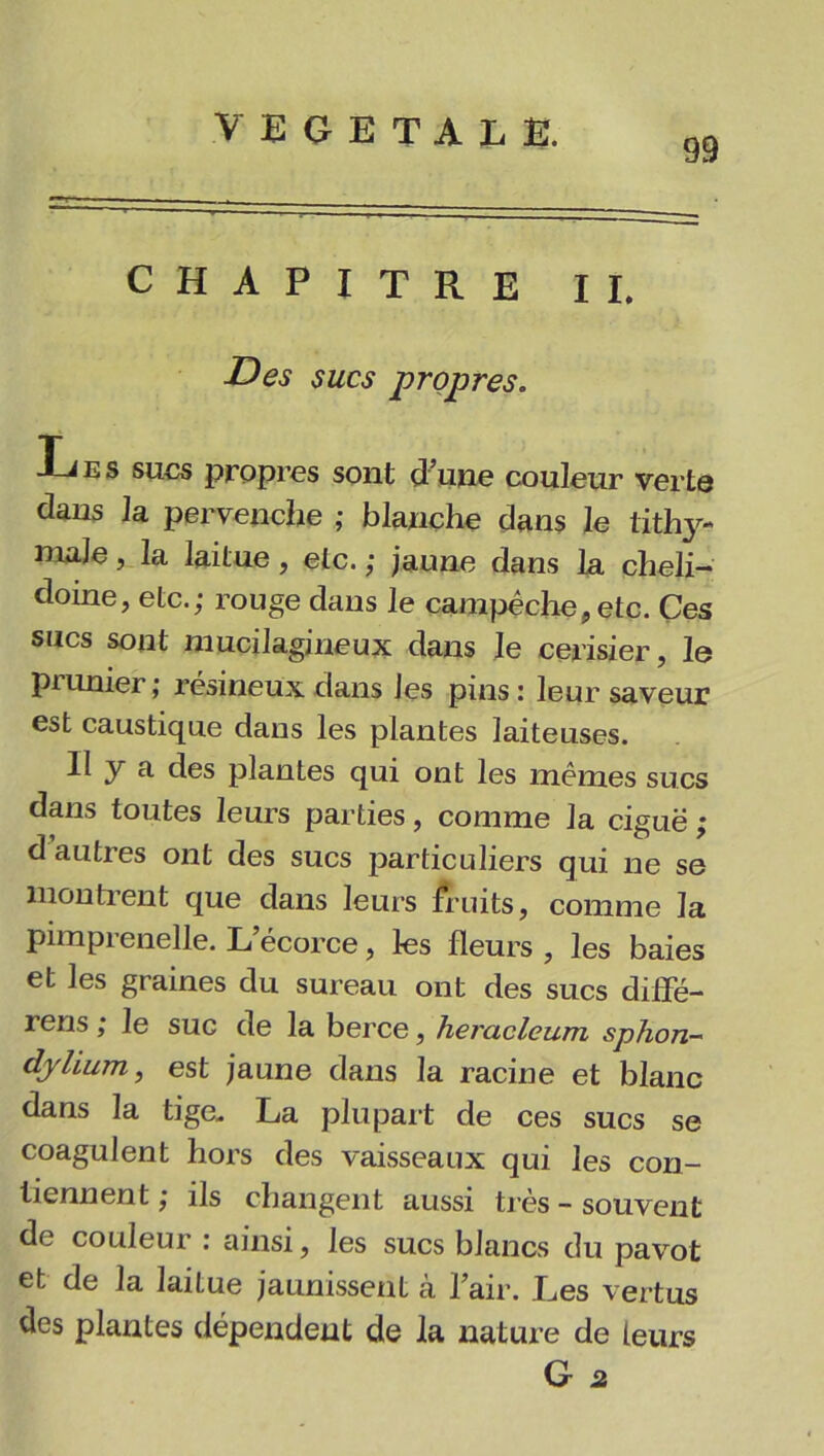 99 CHAPITRE II. Des sucs propres. Les sucs propres sont d’une couleur verte dans la pervenche ; blanche dans le tithy- maJe, la laitue, etc. ; jaune dans la cheli- doine, etc.; rouge dans le carapêche, etc. Ces sucs sont mucilagineux dans le cerisier, le prunier ; résineux dans les pins : leur saveur est caustique dans les plantes laiteuses. Il y a des plantes qui ont les mêmes sucs dans toutes leurs parties, comme la ciguë : d autres ont des sucs particuliers qui ne se montrent que dans leurs fruits, comme la pimprenelle. L’écorce, les fleurs , les baies et les graines du sureau ont des sucs diffé- rens ; le suc de la berce, heracleum sphon- dylium, est jaune dans la racine et blanc dans la tige. La plupart de ces sucs se coagulent hors des vaisseaux qui les con- tiennent ; ils changent aussi très - souvent de couleur : ainsi, les sucs blancs du pavot et de la laitue jaunissent à l’air. Les vertus des plantes dépendent de la nature de leurs