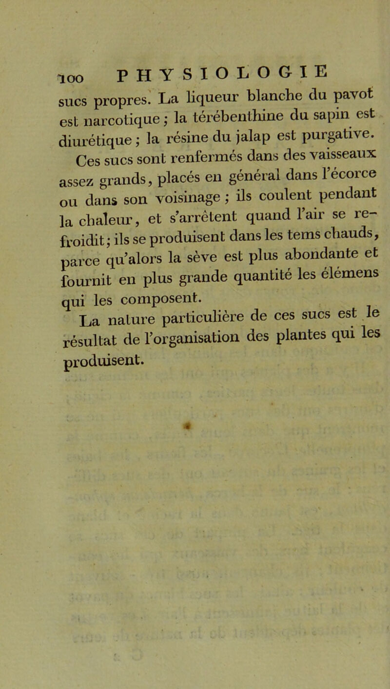 sucs propres. La liqueur blanche du pavot est narcotique ; la térébenthine du sapin est diurétique ; la résine du jalap est purgative. Ces sucs sont renfermés dans des vaisseaux assez grands, placés en général dans l’écorce ou dans son voisinage; ils coulent pendant la chaleur, et s’arrêtent quand l’air se re- froidit; ils se produisent dans les tems chauds, parce qu’alors la sève est plus abondante et fournit en plus grande quantité les élémens qui les composent. La nature particulière de ces sucs est le résultat de l’organisation des plantes qui les produisent.