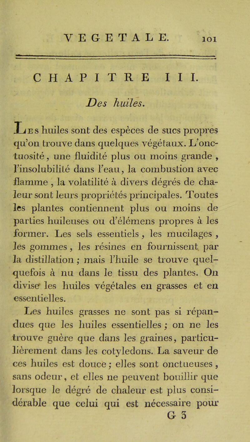 CHAPITRE III. Des huiles. Les huiles sont des espèces de sucs propres qu’on trouve dans quelques végétaux. L’onc- tuosité , une fluidité plus ou moins grande , l’insolubilité dans l’eau, la combustion avec flamme , la volatilité à divers dégrés de cha- leur sont leurs propriétés principales. Toutes les plantes contiennent plus ou moins de parties huileuses ou d’élémens propres à les former. Les sels essentiels , les mucilages , les gommes , les résines en fournissent par la distillation ; mais l’huile se trouve quel- quefois à nu dans le tissu des plantes. On diviser les huiles végétales en grasses et en essentielles. Les huiles grasses ne sont pas si répan- dues que les huiles essentielles ; on ne les trouve guère que dans les graines, particu- lièrement dans les cotylédons. La saveur de ces huiles est douce; elles sont onctueuses, sans odeur, et elles ne peuvent bouillir que lorsque le dégré de chaleur est plus consi- dérable que celui qui est nécessaire pour G 5