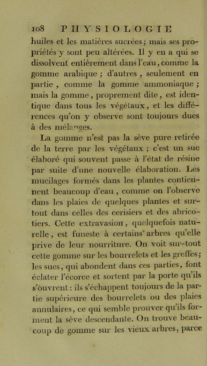 huiles et les matières sucrées; mais ses pro- priétés y sont peu altérées. 11 y en a qui se dissolvent entièrement dans l’eau, comme la gomme arabique ; d’autres , seulement en partie , comme la gomme ammoniaque ; mais la gomme, proprement dite, est iden- tique dans tous les végétaux, et les diffé- rences qu’on y observe sont toujours dues à des mélanges. v_ . La gomme n’est pas la sève pure retirée de la terre par les végétaux ; c’est un suc élaboré qui souvent passe à l’état de résine par suite d’une nouvelle élaboration. Les mucilages formés dans les plantes contien- nent beaucoup d’eau , comme on l’observe dans les plaies de quelques plantes et sur- tout dans celles des cerisiers et des abrico- tiers. Cette extravasion, quelquefois natu- relle , est funeste à certains* arbres qu’elle prive de leur nourriture. On voit sur-tout cette gomme sur les bourrelets et les greffés; les sucs, qui abondent dans ces parties, font éclater l’écorce et sortent par la porte qu ils s’ôuvrent : ils s’échappent toujours de la par- tie supérieure des bourrelets ou des plaies annulaires, ce qui semble prouver qu’ils for- ment la sève descendante. On trouve beau- coup de gomme sur les vieux arbres, parce