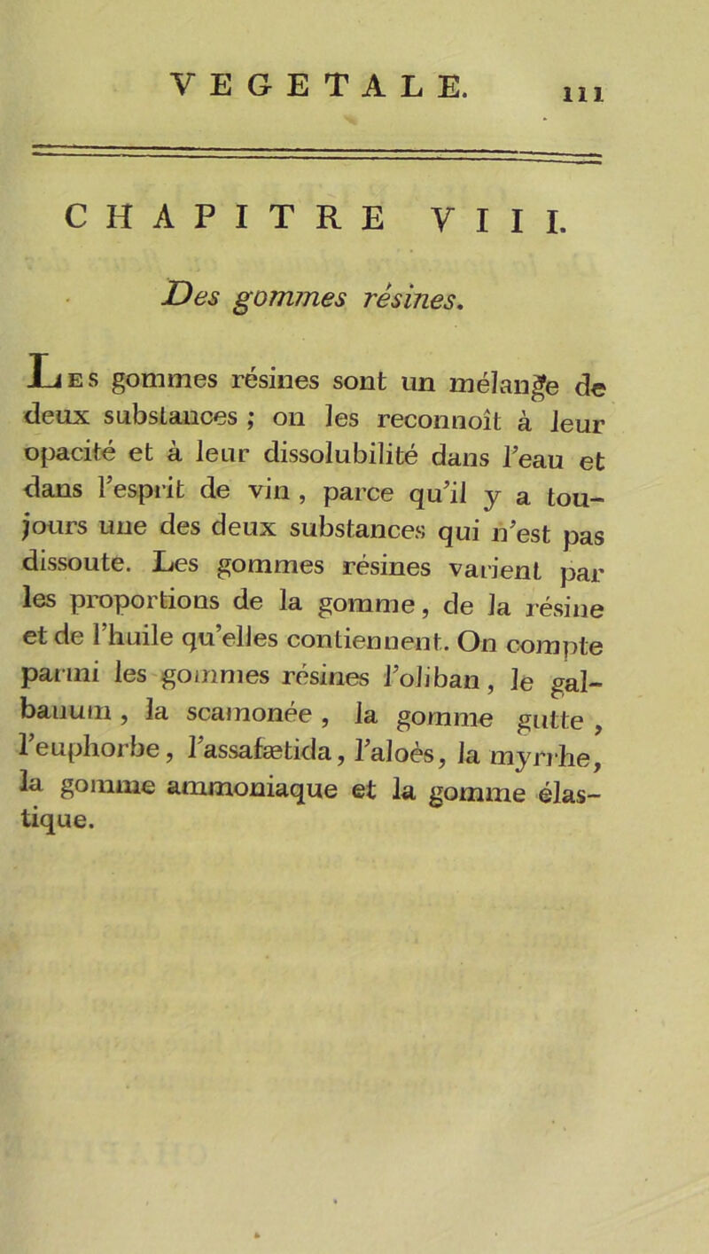 111 CHAPITRE VIII. Des gommes résines. Les gommes résines sont un mélange de deux substances ; on les reconnoît à leur opacité et à leur dissolubilité dans l’eau et dans l’esprit de vin , parce qu’il y a tou- jours une des deux substances qui n’est pas dissoute. Les gommes résines varient par les proportions de la gomme, de la résine et de l’huile qu’elles contiennent. On compte parmi les gommes résines l’oliban, le gal- bauum , la scamonée , la gomme gutte , l’euphorbe, l’assafætida, l’aloès, la myrrhe, la gomme ammoniaque et la gomme élas- tique.