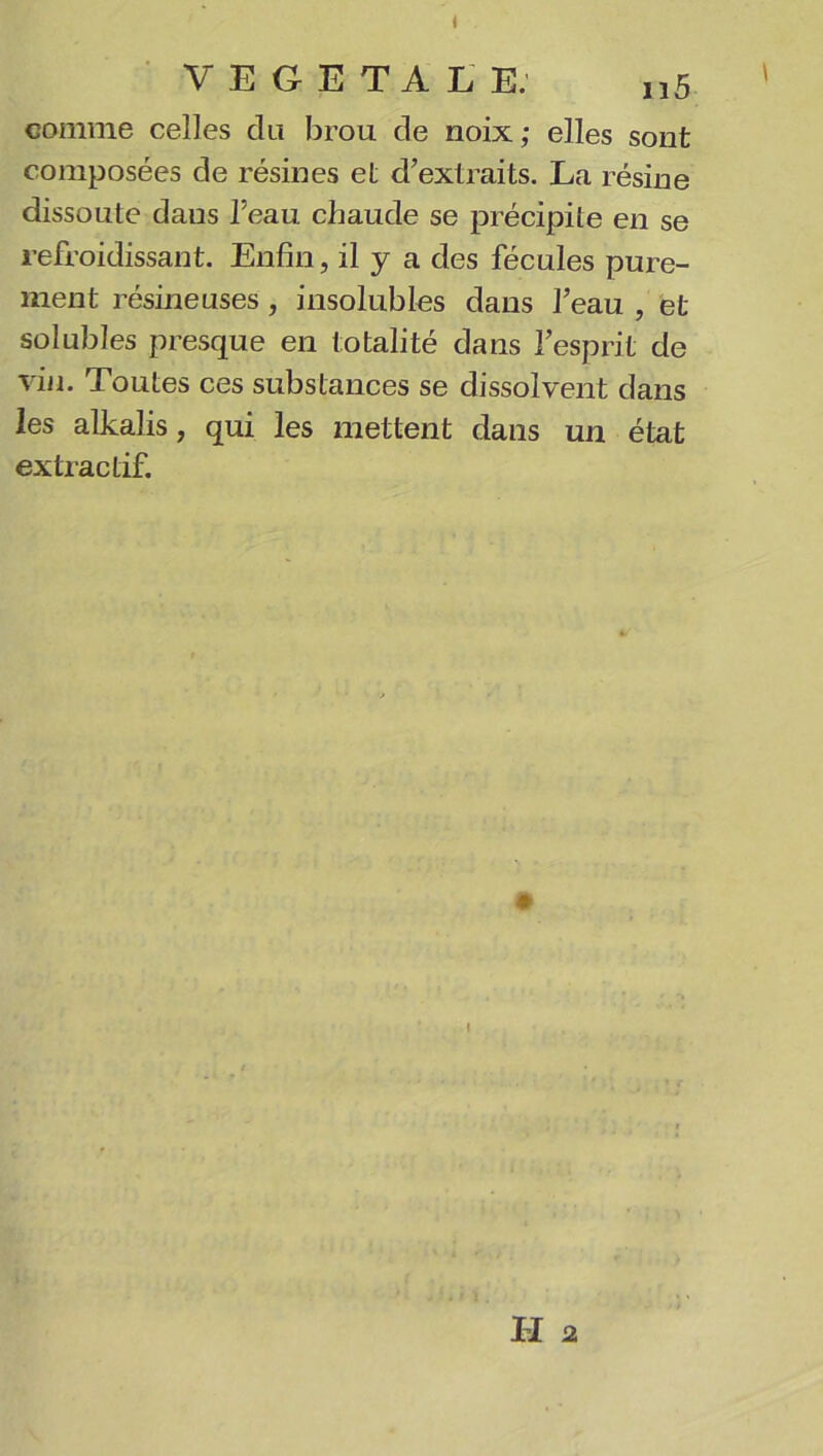 VEGETALE. „5 ' comme celles du brou de noix ; elles sont composées de résines et d’extraits. La résine dissoute daus l’eau chaude se précipite en se refroidissant. Enfin, il y a des fécules pure- ment résineuses , insolubles dans l’eau , et solubles presque en totalité dans l’esprit de vin. Toutes ces substances se dissolvent dans les alkalis, qui les mettent dans un état extractif. » I II 2