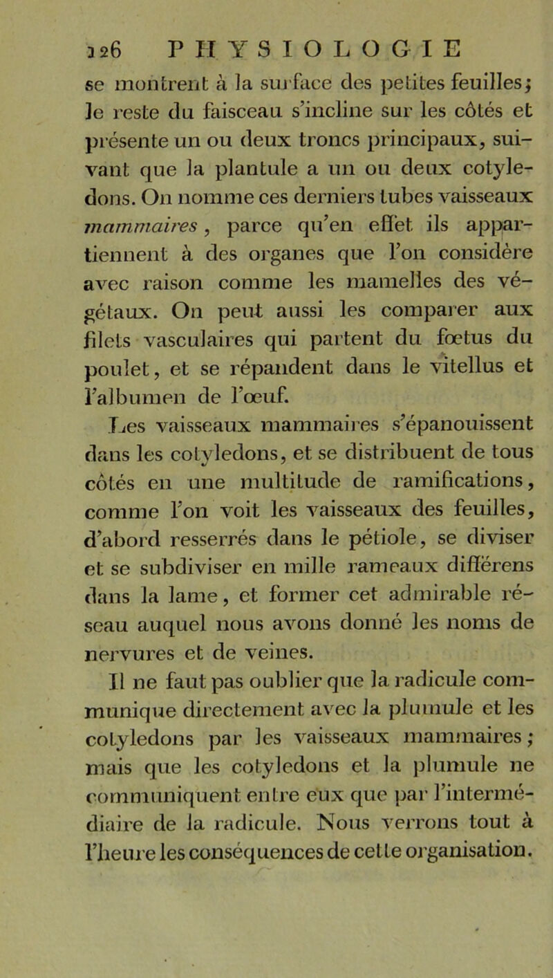 se montrent à la surface des petites feuilles ; Je reste du faisceau s’incline sur les côtés et présente un ou deux troncs principaux, sui- vant que la plantule a un ou deux cotylé- dons. On nomme ces derniers tubes vaisseaux mammaires, parce qu’en effet ils appar- tiennent à des organes que l’on considère avec raison comme les mamelles des vé- gétaux. On peut aussi les comparer aux filets vasculaires qui partent du fœtus du poulet, et se répandent dans le vitellus et l’albumen de l’œuf. Les vaisseaux mammaires s’épanouissent dans les cotvledons, et se distribuent de tous */ ' côtés en une multitude de ramifications, comme l’on voit les vaisseaux des feuilles, d’abord resserrés dans le pétiole, se diviser et se subdiviser en mille rameaux difîërens dans la lame, et former cet admirable ré- seau auquel nous avons donné les noms de nervures et de veines. Il ne faut pas oublier que la radicule com- munique directement avec lu plu mule et les colyledons par les vaisseaux mammaires; mais que les cotylédons et la plumule ne communiquent entre eux que par l’intermé- diaire de la radicule. Nous verrons tout à l’heure les conséquences de cette organisation.