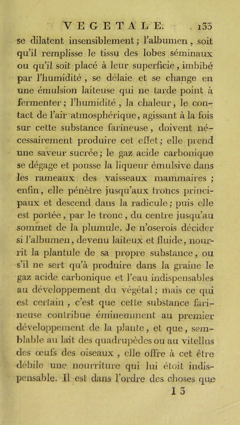 se dilatent insensiblement ; l'albumen , soit qu’il remplisse le tissu des lobes séminaux ou qu’il soit placé à leur superficie, imbibé par l’humidité , se délaie et se change en une émulsion laiteuse qui ne tarde point à fermenter; l’humidité, la chaleur, le con- tact de l’air atmosphérique, agissant à la fois sur cette substance farineuse, doivent né- cessairement produire cet effet; elle prend une saveur sucrée; le gaz acide carbonique se dégage et pousse la liqueur émulsive dans les rameaux des vaisseaux mammaires ; enfin, elle pénètre jusqu’aux troncs princi- paux et descend dans la radicule ; puis elle est portée, par le tronc, du centre jusqu’au sommet de la plumule. Je n’oserois décider si l’albumen, devenu laiteux et fluide, nour- rit la plantule de sa propre substance, ou s’il ne sert qu’à produire dans la graine le gaz acide carbonique et l’eau indispensables au développement du végétal ; mais ce qui est certain , c’est que cette substance fari- neuse contribue éminemment au premier développement de la plante, et que, sem- blable au lait des quadrupèdes ou au vitellus des œufs des oiseaux , elle offre à cet être débile une nourriture qui lui étoit indis- pensable. Il est dans l’ordre des choses que T *2 1 o