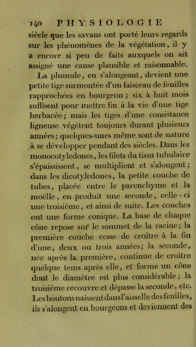 siècle que les savans ont porté leurs regards sur les phénomènes de la végétation, il y a encore si peu de faits auxquels on ait assigné une cause plausible et raisonnable. La plumule, en s’alongeant, devient une petite tige surmontée d’un faisceau de feuilles rapprochées en bourgeon ; six à huit mois suffisent pour mettre fin à la vie d’une tige herbacée; mais les tiges d’une consistance ligneuse végètent toujours durant plusieurs années ; quelques-unes même sont de nature à se développer pendant des siècles. Dans les monocotyledones, les filets du tissu tubulaire s’épaississent, se multiplient et s’alongent ; dans les dicotylédones, la petite couche de tubes, placée entre le parenchyme et la moëlle, en produit une seconde, celle - ci une troisième, et ainsi de suite. Les couches ont une forme conique. La base de chaque cône repose sur le sommet de la racine; la première couche cesse de croître a la fin d’une, deux ou trois années; la seconde, née après la première, continue de croître quelque tems après elle, et forme un cône dont le diamètre est plus considérable ; la troisième recouvre et dépasse la seconde, etc. Les boutons naissent dans l’aisselle des feuilles, ils s’alongeut en bourgeons et deviennent des