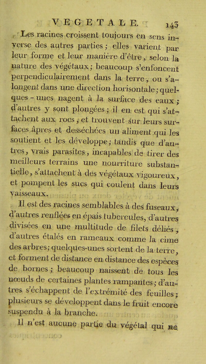 Les racines croissent toujours en sens in- verse des autres parties ; elles varient par leur forme et leur manière d’être, selon la nature des végétaux; beaucoup s’enfoncent perpendiculairement dans la terre, ou s’a- longent dans une direction horisontale; quel- ques - mies nagent à la surface des eaux ; d’autres y sont plongées ; il en est qui s’at- tachent aux rocs, et trouvent sur leurs sur- faces âpres et desséchées un aliment qui les soutient et les développe; tandis que d’au- tres , vrais parasites, incapables de tirer des meilleurs terrains une nourriture substan- tielle, s attachent a des végétaux vigoureux, et pompent les sucs qui coulent dans leurs vaisseaux. Il est des racines semblables à des fuseaux d’autres renflées en épais tubercules, d’autres divisées en une multitude de filets déliés, d’autres étalés en rameaux comme la cime des arbres; quelques-unes sortent de la terre, et foi ment de distance en distance des espèces de bornes; beaucoup naissent de tous les nœuds de certaines plantes rampantes; d’au- tres s’échappent de l’extrémité des feuilles; plusieurs se développent dans le fruit encore suspendu à la branche. 11 n’est aucune partie du végétal qui ne