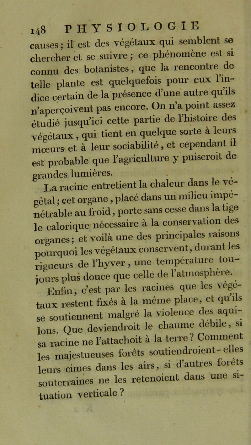 causes ; il est des végétaux qui semblent se chercher et se suivre ; ce phénomène est si connu des botanistes, que la rencontre de telle plante est quelquefois pour eux l'in- dice certain de la présence d’une autre qu’ils n’aperçoivent pas encore. On n’a point assez étudié jusqu’ici cette partie de l’histoire des végétaux, qui tient en quelque sorte à leurs mœurs et à leur sociabilité, et cependant il est probable que l’agriculture y puiseroit de grandes lumières. . ‘ La racine entretient la chaleur dans le vé- gétal ; cet organe, placé dans un milieu impé- nétrable au froid, porte sans cesse dans la tige le calorique nécessaire à la conservation des organes; et voilà une des principales raisons pourquoi les végétaux conservent, durant les rigueurs de l’hyver , une température tou- jours plus douce que celle de l’atmosphère. Enfin, c’est par les racines que les végé- taux restent fixés à la même place, et quils se soutiennent malgré la violence des aqui- lons Que deviendroit le chaume debile, si sa racine ne l’attachoit à la terre? Comment les majestueuses forêts soutien droi eut -elles leurs cimes dans les airs, si d’autres forets souterraines ne les retenoient dans une si- tuation verticale ? t