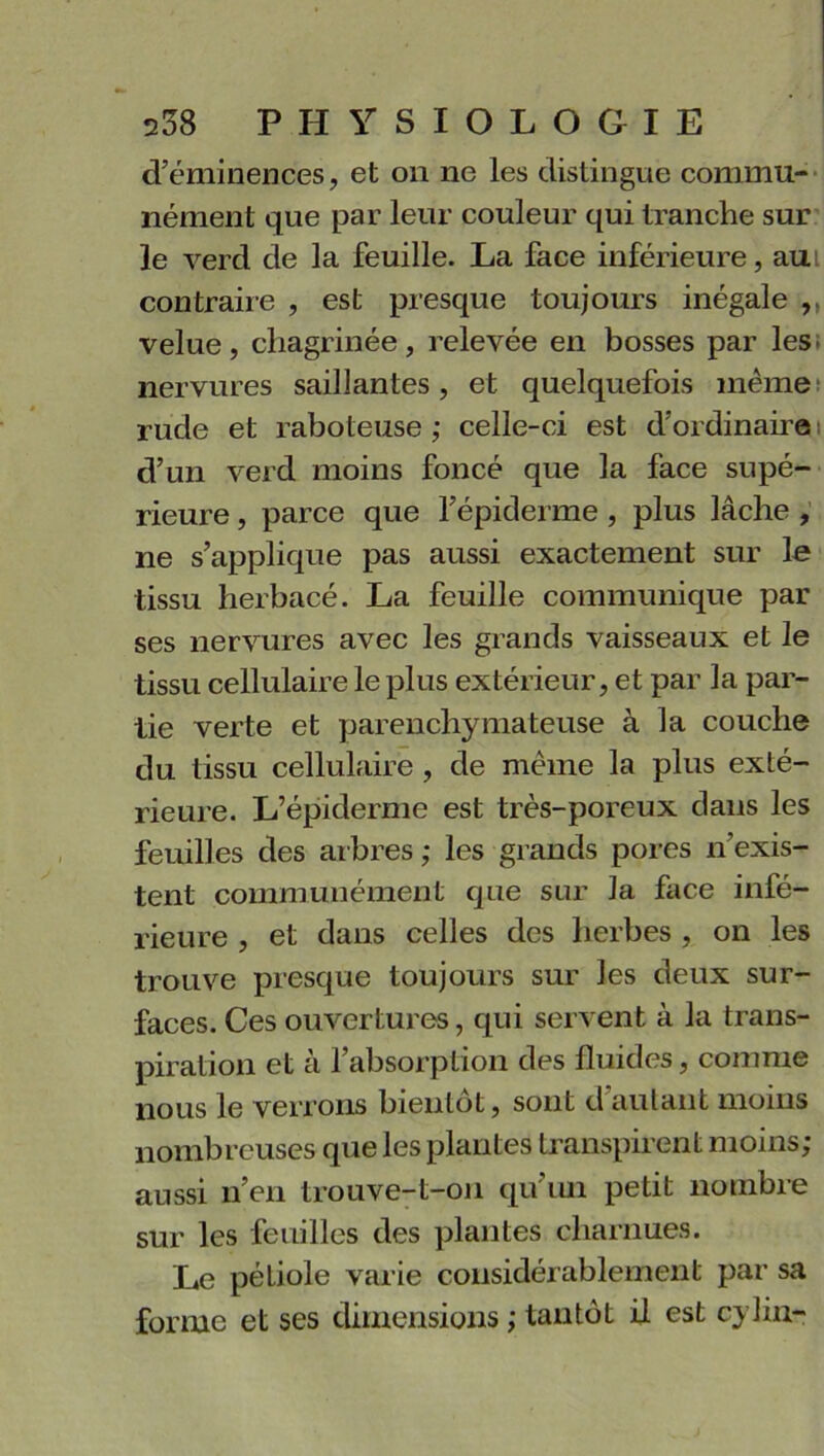 d’éminences, et on ne les distingue commu- nément que par leur couleur qui tranche sur le verd de la feuille. La face inférieure, aui contraire , est presque toujours inégale velue, chagrinée, relevée en bosses par les nervures saillantes, et quelquefois meme rude et raboteuse,* celle-ci est d'ordinaire d’un verd moins foncé que la face supé- rieure , parce que l’épiderme , plus lâche , ne s’applique pas aussi exactement sur le tissu herbacé. La feuille communique par ses nervures avec les grands vaisseaux et le tissu cellulaire le plus extérieur, et par la par- tie verte et parenchymateuse à la couche du tissu cellulaire , de même la plus exté- rieure. L’épiderme est très-poreux clans les feuilles des arbres ; les grands pores n’exis- tent communément que sur la face infé- rieure , et dans celles des herbes , on les trouve presque toujours sur les deux sur- faces. Ces ouvertures, qui servent à la trans- piration et à l’absorption des fluides, comme nous le verrons bientôt, sont d autant moins nombreuses que les plantes transpirent moins; aussi n’en trouve-t-on qu’un petit nombre sur les feuilles des plantes charnues. Le péliole varie considérablement par sa forme et ses dimensions ; tantôt il est cylin-