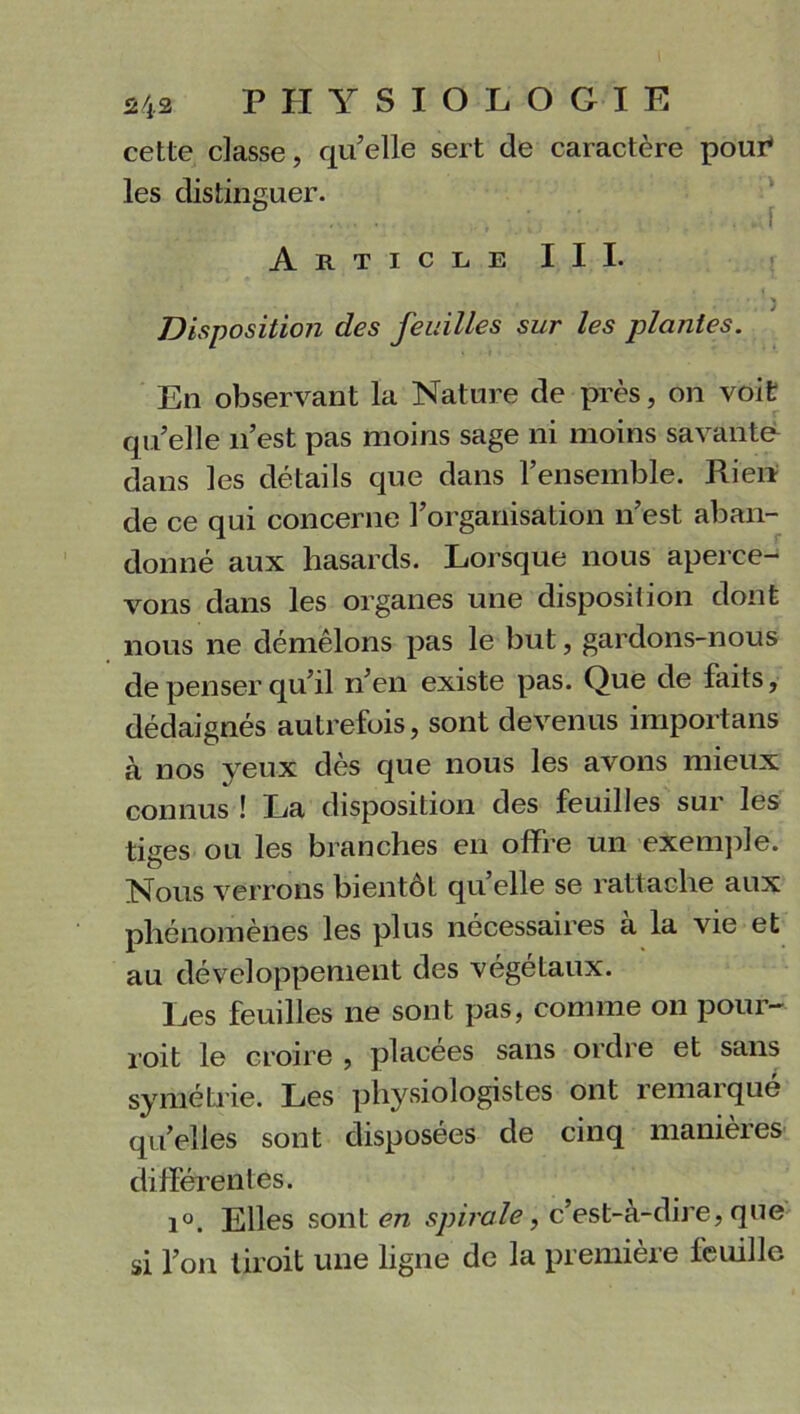 cette classe, quelle sert de caractère pour* les distinguer. ...... . . I Article III. Disposition des feuilles sur les plantes. En observant la Nature de près, on voit qu’elle n’est pas moins sage ni moins savante dans les détails que dans l’ensemble. Rien de ce qui concerne l’organisation n’est aban- donné aux hasards. Lorsque nous aperce- vons dans les organes une disposition dont nous ne démêlons pas le but, gardons-nous de penser qu’il n’en existe pas. Que de faits, dédaignés autrefois, sont devenus importans à nos yeux dès que nous les avons mieux connus ! La disposition des feuilles sur les tiges ou les branches en offre un exemple. Nous verrons bientôt qu elle se rattache aux phénomènes les plus nécessaires a la vie et au développement des végétaux. Les feuilles ne sont pas, comme on pour- voit le croire , placées sans ordre et sans symétrie. Les physiologistes ont remarqué qu’elles sont disposées de cinq manières différentes. i°. Elles sont en spirale, c’est-à-dire, que si l’on liroit une ligne de la première feuille