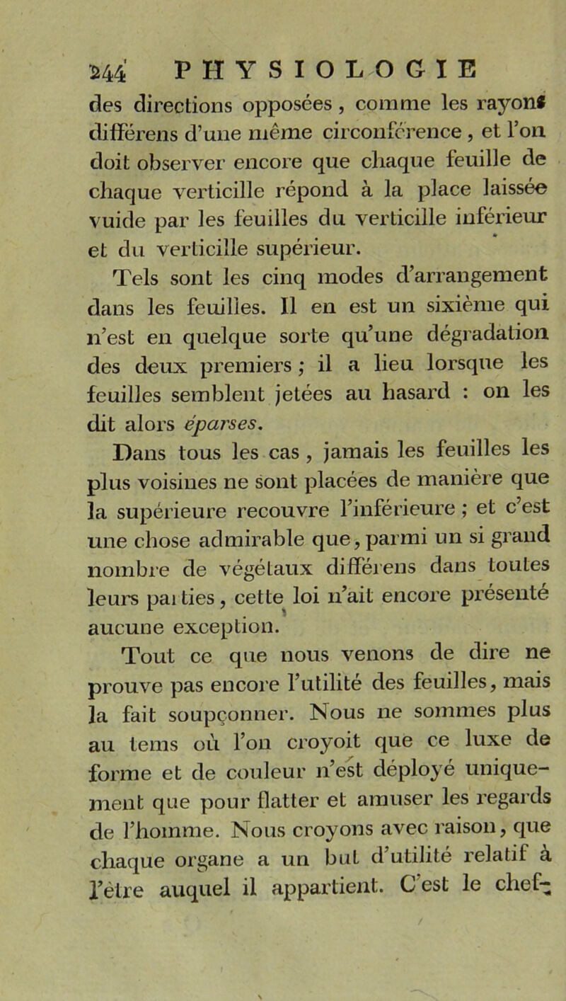 des directions opposées , comme les rayon* différens d’une même circonférence , et l’on doit observer encore que chaque feuille de chaque verticille répond à la place laissée vuide par les feuilles du verticille inférieur et du verticille supérieur. Tels sont les cinq modes d’arrangement dans les feuilles. Il en est un sixième qui n’est en quelque sorte qu’une dégradation des deux premiers ; il a lieu lorsque les feuilles semblent jetées au hasard : on les dit alors éparses. Dans tous les cas , jamais les feuilles les plus voisines ne sont placées de manière que la supérieure recouvre l’inférieure ; et c’est une chose admirable que,parmi un si grand nombre de végétaux différens dans toutes leurs pai ties, cette loi n’ait encore présente aucune exception. Tout ce que nous venons de dire ne prouve pas encore l’utilité des feuilles, mais la fait soupçonner. Nous ne sommes plus au tems où l’on croyoit que ce luxe de forme et de couleur n’est déployé unique- ment que pour flatter et amuser les regards de l’homme. Nous croyons avec raison, que chaque organe a un but d’utilité relatif a fètre auquel il appartient. C est le chef-