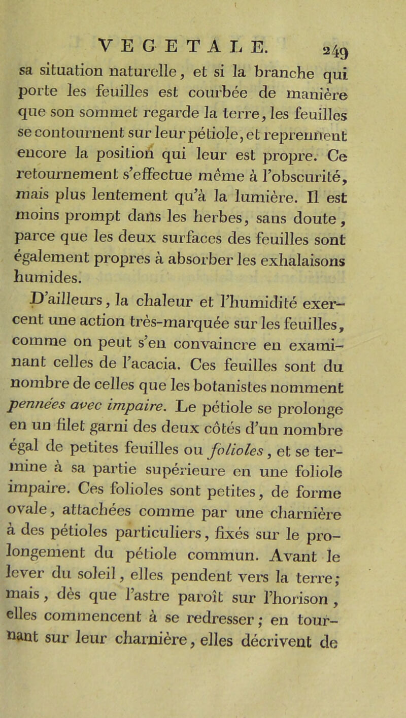 ; VEGETALE. 249 sa situation naturelle, et si la branche qui porte les feuilles est courbée de manière que son sommet regarde la terre, les feuilles se contournent sur leur pétiole, et reprennent encore la position qui leur est propre. Ce retournement s’effectue même à l’obscurité, mais plus lentement qu’à la lumière. Il est moins prompt dans les herbes, sans doute, parce que les deux surfaces des feuilles sont également propres à absorber les exhalaisons humides. D ailleurs, la chaleur et l’humidité exer- cent une action très-marquée sur les feuilles, comme on peut s’en convaincre en exami- nant celles de 1 acacia. Ces feuilles sont du nombre de celles que les botanistes nomment pennées avec impaire. Le pétiole se prolonge en un filet garni des deux côtés d’un nombre égal de petites feuilles ou Jolioles, et se ter- mine à sa partie supérieure en une foliole impaire. Ces folioles sont petites, de forme ovale, attachées comme par une charnière à des pétioles particuliers, fixés sur le pro- longement du pétiole commun. Avant le lever du soleil, elles pendent vers la terre; mais, des que 1 astre paroit sur l’horison , elles commencent à se redresser ; en tour- nant sur leur charnière, elles décrivent de