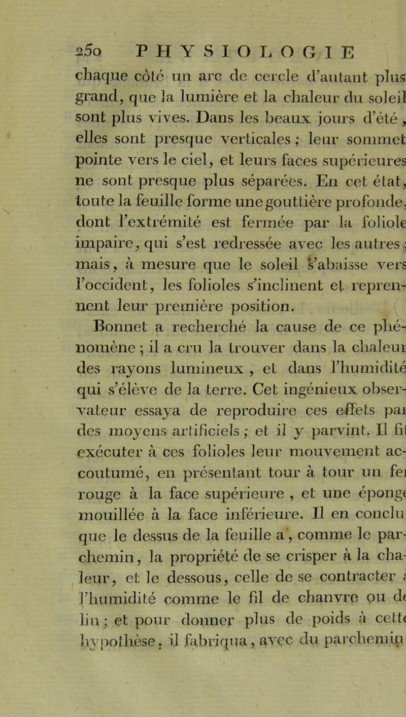 chaque côté un arc de cercle d’autant plus grand, que la lumière et la chaleur du soleil sont plus vives. Dans les beaux jours d’été , elles sont presque verticales ; leur sommet pointe vers le ciel, et leurs faces supérieures ne sont presque plus séparées. En cet état, toute la feuille forme une gouttière profonde, dont l’extrémité est fermée par la foliole impaire, qui s’est redressée avec les autres ; mais, à mesure que le soleil s’abaisse vers l’occident, les folioles s’inclinent et repren- nent leur première position. Bonnet a recherché la cause de ce phé- nomène ; il a cru la trouver dans la chaleur des rayons lumineux , et dans l’humidité qui s’élève de la terre. Cet ingénieux obser- vateur essaya de reproduire ces effets pai des moyens artificiels; et il y parvint. Il fil exécuter à ces folioles leur mouvement ac- coutumé, en présentant tour à tour un fei rouge à la face supérieure , et une épong< mouillée à la face inférieure. Il en conclu que le dessus de la feuille a, comme le par- chemin, la propriété de se crisper à la cha- leur, et le dessous, celle de se contracter ; l'humidité comme le fil de chanvre ou d< lin; et pour donner plus de poids à cett< hypothèse, il fabriqua, avec du parchemin