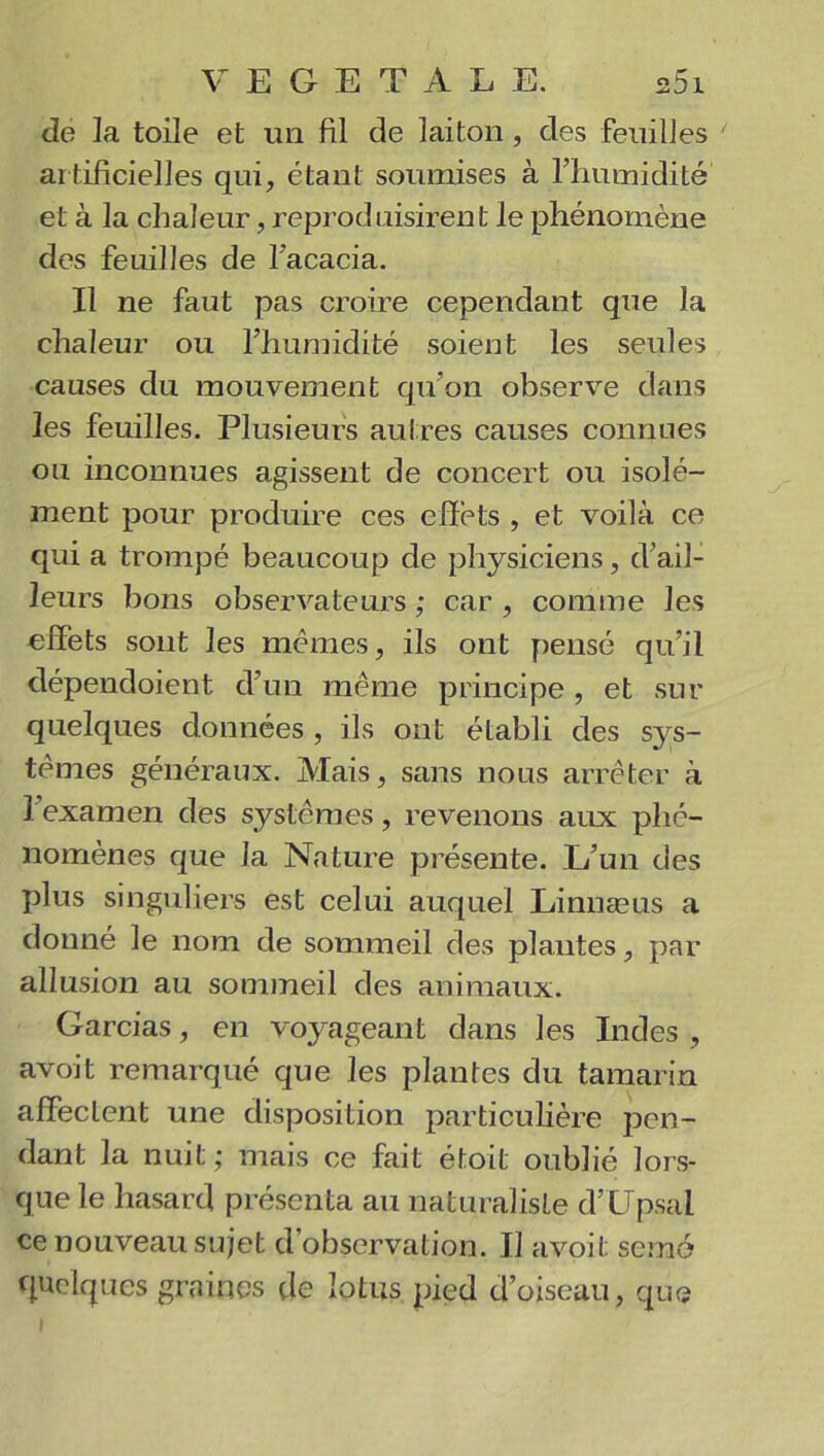 de la toile et un fil de laiton , des feuilles artificielles qui, étant soumises à l’humidité et à la chaleur, reproduisirent le phénomène des feuilles de l'acacia. Il ne faut pas croire cependant que la chaleur ou l’humidité soient les seules causes du mouvement qu’on observe dans les feuilles. Plusieurs autres causes connues ou inconnues agissent de concert ou isolé- ment pour produire ces effets , et voilà ce qui a trompé beaucoup de physiciens, d'ail- leurs bons observateurs ; car , comme les effets sont les mêmes, ils ont pensé qu’il dépendoient d’un même principe , et sur quelques données , ils ont établi des sys- tèmes généraux. Mais, sans nous arrêter à l’examen des systèmes, revenons aux phé- nomènes que la Nature présente. L’un des plus singuliers est celui auquel Linnæus a donné le nom de sommeil des plantes, par allusion au sommeil des animaux. Garcias, en voyageant dans les Indes , avoit remarqué que les plantes du tamarin affectent une disposition particulière pen- dant la nuit ; mais ce fait étoit oublié lors- que le hasard présenta au naturaliste d’CJpsai ce nouveau sujet d’observation. Il avoit semé quelques graines de lotus pied d’oiseau, que