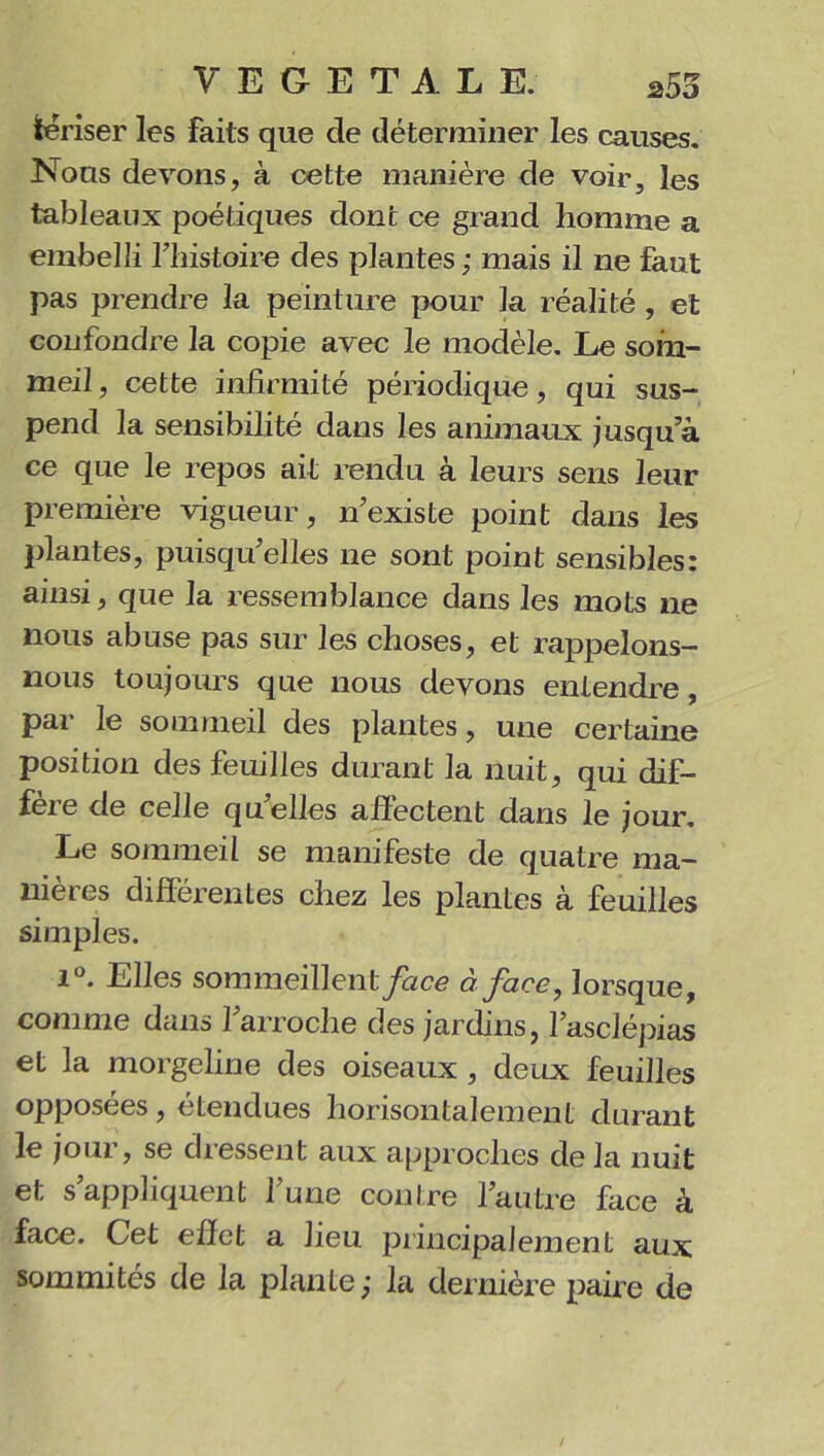 tériser les faits que de déterminer les causes. Nous devons, à cette manière de voir, les tableaux poétiques dont ce grand homme a embelli riiistoire des plantes ; mais il ne faut pas prendre la peinture pour la réalité , et confondre la copie avec le modèle. Le som- meil, cette infirmité périodique, qui sus- pend la sensibilité dans les animaux jusqu’à ce que le repos ait rendu à leurs sens leur première vigueur, nexiste point dans les plantes, puisqu’elles ne sont point sensibles: ainsi, que la ressemblance dans les mots ne nous abuse pas sur les choses, et rappelons- nous toujours que nous devons entendre, par le sommeil des plantes, une certaine position des feuilles durant la nuit, qui dif- fère de celle qu’elles affectent dans le jour. Le sommeil se manifeste de quatre ma- nières différentes chez les plantes à feuilles simples. i°. Elles sommeillent face à face, lorsque, comme dans l’arroche des jardins, l’asclépias et la morgeline des oiseaux, deux feuilles opposées, étendues horisontalement durant le jour, se dressent aux approches de la nuit et s’appliquent l’une contre l’autre face à face. Cet effet a lieu principalement aux sommités de la plante ; la dernière paire de