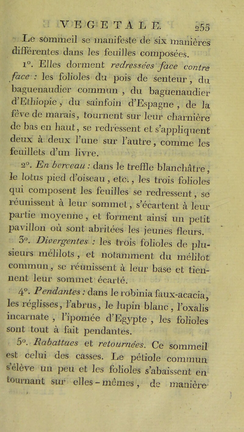 Le sommeil se manifeste de six manières différentes dans les feuilles composées. 1°. Elles dorment redressées face contre face : les folioles du pois de senteur, du baguenaudier commun , du baguenaudier d’Ethiopie, du sainfoin d’Espagne, de la fève de marais, tournent sur leur charnière de bas en haut, se redressent et s’appliquent deux à deux l’une sur l’autre, comme les feuillets d’un livre. 2°. En berceau : dans le treffle blanchâtre, le lotus pied d’oiseau, etc., les trois folioles qui composent les feuilles se redressent, se réunissent à leur sommet, s’écartent à leur partie moyenne, et forment ainsi un petit pavillon où sont abritées les jeunes fleurs. 3°. Divergentes : les trois folioles de plu- sieurs mélilots , et notamment du mélilot commun, se réunissent à leur base et tien- nent leur sommet écarté. 4°. Pendantes: dans lerobiniafaux-acacia, les réglisses, l’abrus, le lupin blanc, l’oxalis incarnate , l’ipomée d’Egypte , les folioles sont tout à fait pendantes. 5°. Rabattues et retournées. Ce sommeil est celui des casses. Le petiole commun s élève un peu et les folioles s’abaissent en tournant sur elles-memes, de manière