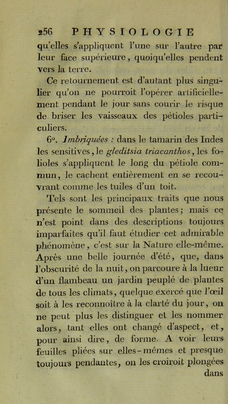 qu’elles s’appliquent l’une sur l’autre par leur face supérieure, quoiqu’elles pendent vers la terre. Ce retournement est d’autant plus singu- lier qu’on ne pourrait l’opérer artificielle- ment pendant le jour sans courir le risque de briser les vaisseaux des pétioles parti- culiers. 6°. Imbriquées : dans le tamarin des Indes les sensitives, le gleditsia triacanthos, les fo- lioles s’appliquent le long du pétiole com- mun, le cachent entièrement en se recou- vrant comme les tuiles d’un toit. Tels sont les principaux traits que nous présente le sommeil des plantes,- mais ce n’est point dans des descriptions toujours imparfaites qu’il faut étudier cet admirable phénomène, c’est sur la Nature elle-même. Après une belle journée d’été, que, dans l’obscurité de la nuit, on parcoure à la lueur d’un flambeau un jardin peuplé de plantes de tous les climats, quelque exercé que l’œil soit à les reconnoître à la clarté du jour, on ne peut plus les distinguer et les nommer alors, tant elles ont changé d’aspect, et, pour ainsi dire, de forme. A voir leurs feuilles pliées sur elles-mêmes et presque toujours pendantes, on les croirait plongées dans