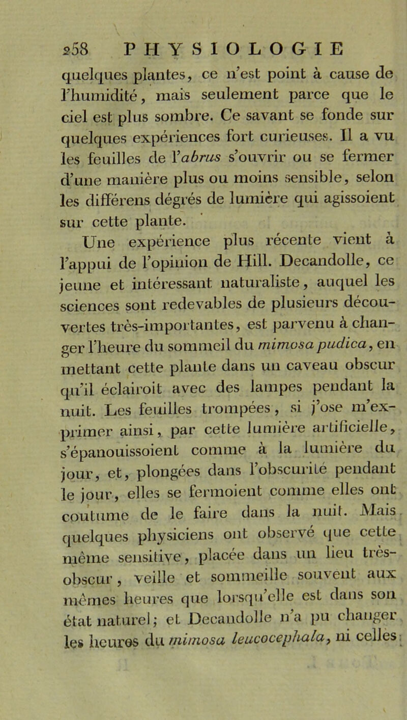 quelques plantes, ce n’est point à cause de l’humidité, mais seulement parce que le ciel est plus sombre. Ce savant se fonde sur quelques expériences fort curieuses. Il a vu les feuilles de Yabrus s’ouvrir ou se fermer d’une manière plus ou moins sensible, selon les diffërens dégrés de lumière qui agissoient sur cette plante. Une expérience plus récente vient à l’appui de l’opinion de Hill. Decandolle, ce jeune et intéressant naturaliste, auquel les sciences sont redevables de plusieurs décou- vertes très-importantes, est parvenu à chan- ger l’heure du sommeil du mimosa puclica, en mettant cette plante dans un caveau obscur qu’il éclairoit avec des lampes pendant la nuit. Les feuilles trompées, si j’ose m’ex- primer ainsi, par cette lumière artificielle, s’épanouissoient comme à la lumière du jour, et, plongées dans 1 obscurité pendant le jour, elles se fermoient comme elles ont coutume de le faire dans la nuit. JMais quelques physiciens ont observe que cette même sensitive, placée dans un lieu très- obscur, veille et sommeille souvent aux mêmes heures que lorsqu elle est dans son état naturel ; et Decandolle lia pu changer les heures du mimosa leucocephala, ni celles