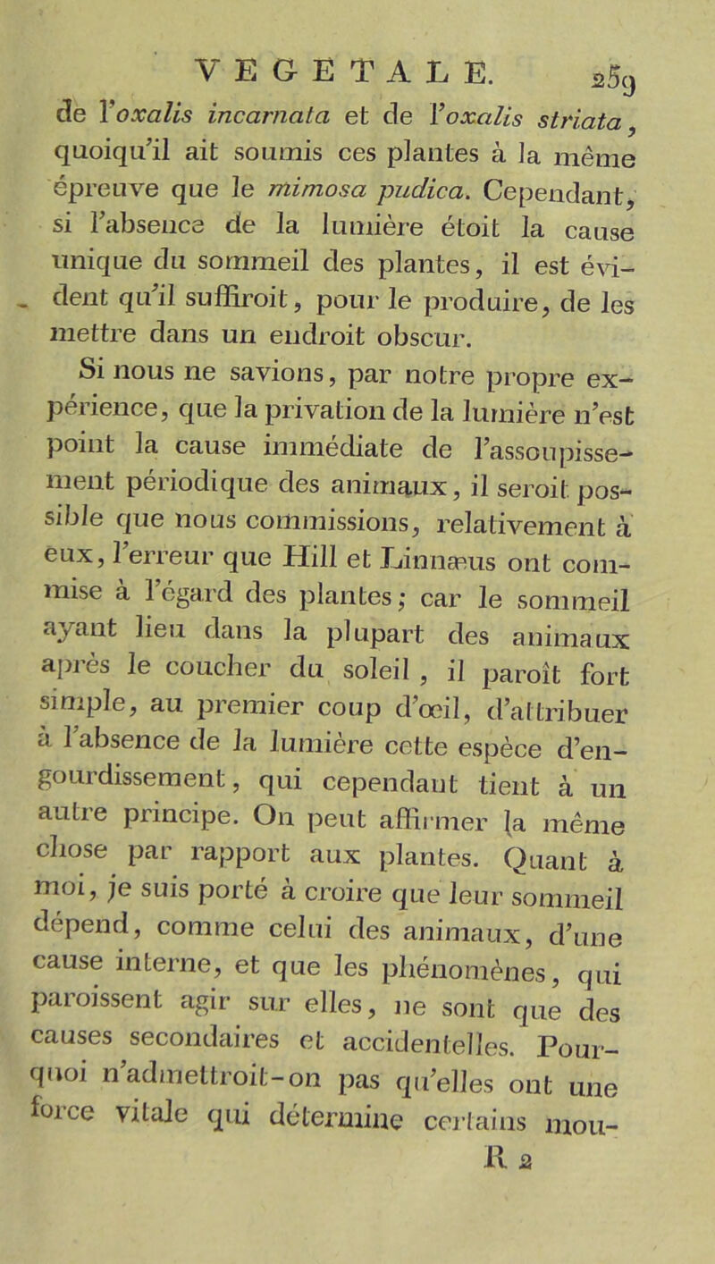 de Yoxalis incarnata et de Yoxalis striata, quoiqu’il ait soumis ces plantes à la même épreuve que le mimosa pudica. Cependant, si l’absence de la lumière étoit la cause unique du sommeil des plantes, il est évi- - dent qu’il suffirait, pour le produire, de les mettre dans un endroit obscur. Si nous ne savions, par notre propre ex- périence, que la privation de la lumière n’est point la cause immédiate de l’assoupisse- ment périodique des animaux, il serait pos- sible que nous commissions, relativement à eux, l’erreur que Hill et Linnæus ont com- mise à l’égard des plantes; car le sommeil ayant lieu dans la plupart des animaux après le coucher du soleil , il paraît fort simple, au premier coup d’œil, d’attribuer a 1 absence de la lumière cette espèce d’en- gourdissement , qui cependant tient à un autre principe. On peut affirmer {a même chose par rapport aux plantes. Quant à moi, je suis porté à croire que leur sommeil dépend, comme celui des animaux, d’une cause interne, et que les phénomènes, qui paraissent agir sur elles, ne sont que des causes secondaires et accidentelles. Pour- quoi n admettrait-on pas qu’elles ont une loi ce vitale qui détermine certains mou- 11 2