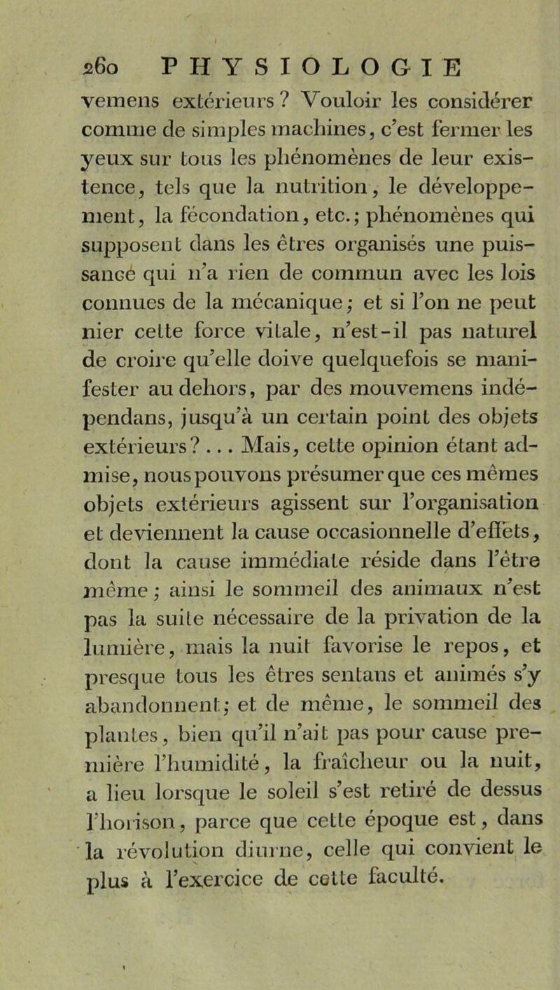 vemens extérieurs? Vouloir les considérer comme cle simples machines, c’est fermer les yeux sur tous les phénomènes de leur exis- tence, tels que la nutrition , le développe- ment, la fécondation, etc.; phénomènes qui supposent dans les êtres organisés une puis- sanGé qui n’a rien de commun avec les lois connues de la mécanique ; et si l’on ne peut nier ceLte force viLale, n’est-il pas naturel de croire qu’elle doive quelquefois se mani- fester au dehors, par des mouvemens indé- pendans, jusqu’à un certain point des objets extérieurs? ... Mais, cette opinion étant ad- mise, nous pouvons présumer que ces mêmes objets extérieurs agissent sur l’organisation et deviennent la cause occasionnelle d’effets, dont la cause immédiate réside dans l’être même ; ainsi le sommeil des animaux n’est pas la suite nécessaire de la privation de la lumière, mais la nuit favorise le repos, et presque tous les êtres sentans et animés s’y abandonnent; et de même, le sommeil des plantes, bien qu’il n’ait pas pour cause pre- mière l’humidité, la fraîcheur ou la nuit, a lieu lorsque le soleil s’est retiré de dessus l’horison, parce que cette époque est, dans la révolution diurne, celle qui convient le plus à l’exercice de cette faculté.